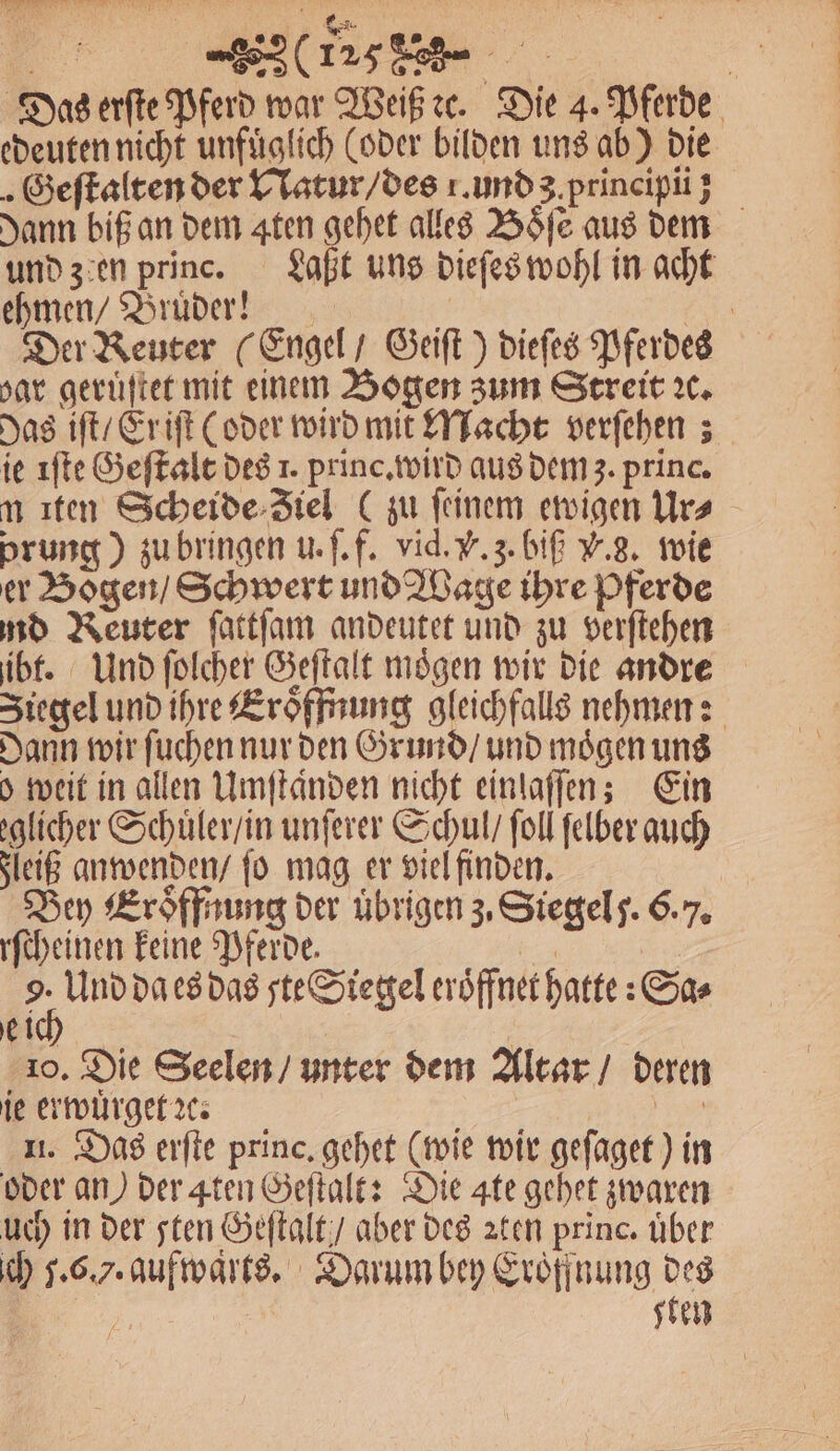 Das erſte Pferd war Weiß ꝛc. Die 4. Pferde edeuten nicht unfuͤglich (oder bilden uns ab) die Geſtalten der Natur / des 1. und a principii] dann biß an dem ten gehet alles Boͤſe aus dem und zen princ. Laßt uns dieſes wohl in acht ehmen / Brüder! Er Der Reuter (Engel / Geift ) dieſes Pferdes bar geruͤſtet mit einem Bogen zum Streit x. Das iſt / Er iſt (oder wird mit Macht verfehen ; ie iſte Geſtalt des 1. princ. wird aus dem z. princ. m ıten Scheide Jiel (zu feinem ewigen Urs prung) zu bringen u. ſ. f. vid. V. z. biß V. 3. wie er Bogen / Schwert und Wage ihre Pferde md Reuter fattfam andeutet und zu verſtehen ibt. Und ſolcher Geſtalt mögen wir die andre Ziegel und ihre Eroͤffnung gleichfalls nehmen: Dann wir ſuchen nur den Grund / und moͤgen uns o weit in allen Umſtaͤnden nicht einlaſſen; Ein licher Schuͤler / in unſerer Schul / ſoll felber auch Fleiß anwenden / fo mag er viel finden. Bey Eröffnung der übrigen z. Siegel J. 6.7. rſcheinen keine Pferde. 125 | an da es das ste&amp;Siergel eröffnet hatte: Sa⸗ ei 10. Die Seelen / unter dem Altar / deren ie erwuͤrget ꝛc. f er 11. Das erſte princ, gehet (wie wir geſaget) in oder an) der 4ten Geſtalt: Die 4te gehet zwaren uch in der sten Geſtalt / aber des aten princ. über ich 5.6.7. aufwaͤrts. Darum bey Eroͤffnung des