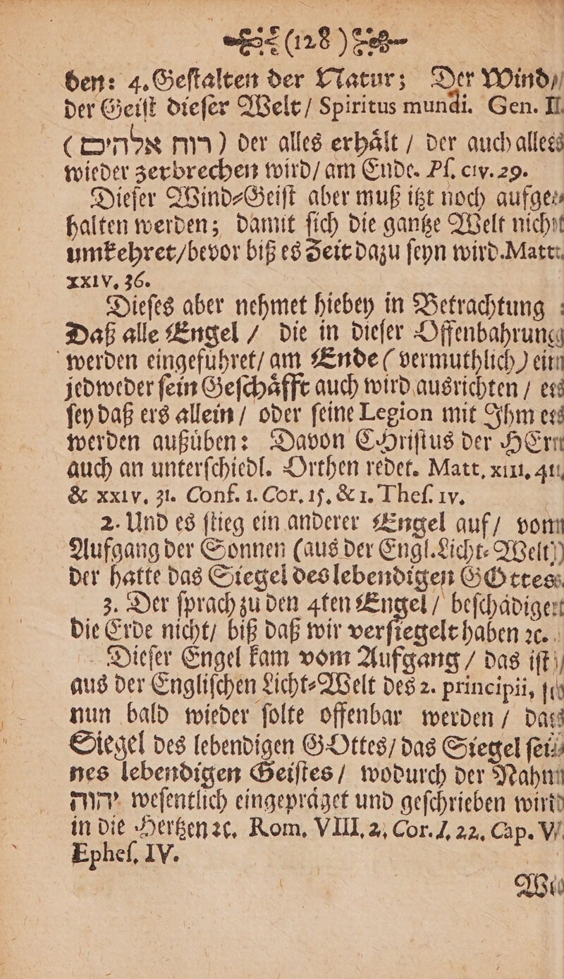 den: 4. Geſtalten der Natur; Der Wind / der Geiſt dieſer Welt / Spiritus mundi. Gen. II. (nb Hu) der alles erhalt / der auch alless wieder zerbrechen wird / am Ende. Pl. civ. 29. Diefer Wind⸗Geiſt aber muß itzt noch aufge» halten werden; damit ſich die gantze Welt nicht umkehret / bevor biß es Zeit dazu ſeyn wird. Matt. xxl v. 36. Dieſes aber nehmet hiebey in Betrachtung Daß alle Engel / die in dieſer Dffenbahrung werden eingefuͤhret / am Ende (vermuthlich) einn jedweder fein Geſchaͤfft auch wird ausrichten / ers ſey daß ers allein / oder feine Legion mit Ihm ess werden außuͤben: Davon EAriftus der Hrn auch an unterſchiedl. Orthen redet. Matt. xıı, 41. &amp; xxl v. 31. Conf. i. Cor. 1j. &amp; 1. Theſ. Iv. 2. Und es ſtieg ein anderer Engel auf / vom Aufgang der Sonnen (aus der Engl. Licht⸗Welt, der hatte das Siegel des lebendigen GGttes 3. Der ſprach zu den ten Engel / befchädigert die Erde nicht / biß daß wir We 2c. Dieſer Engel kam vom Aufgang / das iffi, aus der Engliſchen Licht⸗Welt des 2. prineipii, fit nun bald wieder ſolte offenbar werden / Dass Siegel des lebendigen GOttes / das Siegel fer nes lebendigen Geiſtes / wodurch der Nahm dy weſentlich eingepraget und geſchrieben wirt! in die Hertzen ꝛc. Rom. VIII. 2. Cor. J. 22. Cap. V. Epheſ. IV. | Wie