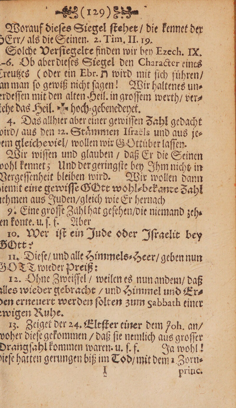 (29% Be Worauf diefes Siegel ſtehet / die kennet der Err / als die Seinen. 2. Tim, II. 19. N, Solche Verſiegelte finden wir bey Ezech, IX. 6. Ob aber dieſes Siegel den Character eines reutzes (oder ein Ebr. Y wird mit ſich führen) an man fo gewiß nicht ſagen! Wir haltenes uns rdeſſen mit den alten Heil. in groſſem werth / vers ehe das Heil. hoch⸗gebenedeyet. 1 5 4. Das allhier aber einer gewiſſen Zahl gedacht ird / aus den . Stämmen Ifraäls und aus je⸗ em gleiche viel / wollen wir G Ottüͤber laſſen. ad wiſſen und glauben / daß Er die Seinen vohl kennet; Und der geringſte bey Ihm nicht in Vergeſſenheit bleiben wird. Wir wollen dann iemit eine gewiſſe G Ott wohl⸗bek ande Zahl chmen aus Juden / gleich wie Er hernach 9. Eine groſſe Zahl hat geſehen / die niemand zeh⸗ en konte. u. ſ. f. Aber 10. Wer iſt ein Jude oder Iſraelit bey it: I | | | 11. Dieſe / und alle Himmels⸗Heer / geben nun 530 TT wieder Preiß: FEN 12. Ohne Zweiffel / weilen es nun andem / daß les wieder gebracht / und Himmel und Era en erneuert werden ſolten zum Sabbath einer wigen Ruhe. 1 13. Zeiget der 24. Eltſter einer dem oh. an / voher dieſe gekommen / daß ſie nemlich aus groſſer Drangſahl kommen waren. u. .f. Ja wohl! iefe hatten gerungen biß im Tod / mit dem Zorn⸗ f 1 | | princ. \
