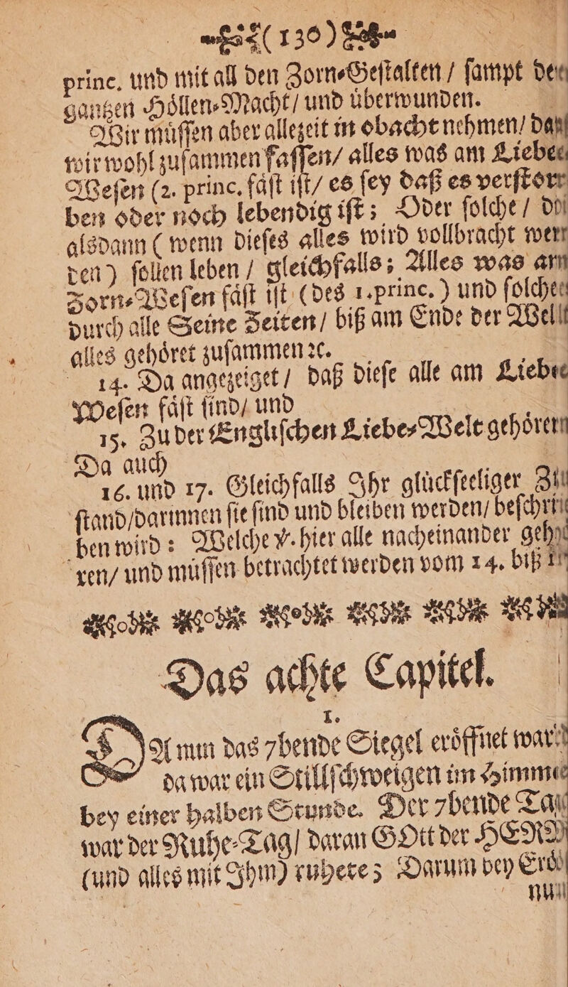 princ. und mit all den Zorn⸗Geſtalten / ſampt Den gantzen Hoͤllen⸗Macht / und uͤberwunden. Wir muͤſſen aber allezeit in obacht nehmen / dan wir wohl zuf e ee alles was am Lieben Weſen (2. princ. faͤſt iſt / es ſey daß es perfkorr ben oder noch lebendig iſt; Oder ſolche / do alsdann ( wenn dieſes alles wird vollbracht wert den) ſollen leben / gleichfalls; Alles was am Zorn⸗Weſen faͤſt iſt (des 1⸗ Pune. ) und folchen durch alle Seine Zeiten / biß am Ende der Wel! alles gehoͤret zuſammen ꝛc. 14. Da angezeiget / daß dieſe alle am Liebes Weſen faͤſt ſind / und | | 018 Zu der Engliſchen Liebe⸗Welt gehoͤrer * 5 a auch 16. und 17. Gleichfalls Ihr glückfeeliger SH ſtand / darinnen fie ſind und bleiben werden / be ben wird: Welche W. hier alle nacheinander geh) ren / und muſſen betrachtet werden vom 14. DIE IT geb Age bit Med Lide ade 2 Das achte Capitel. — Io 5A mm das 7bende Siegel eroͤffnet wart Fhgag war ein Stillſchweigen un Himmee bey einer halben Stunde. Der ybende Tas war der Ruhe⸗Tag / daran GOtt der HER (und alles mit Ihm) ruhete ; „DAMM Erd)