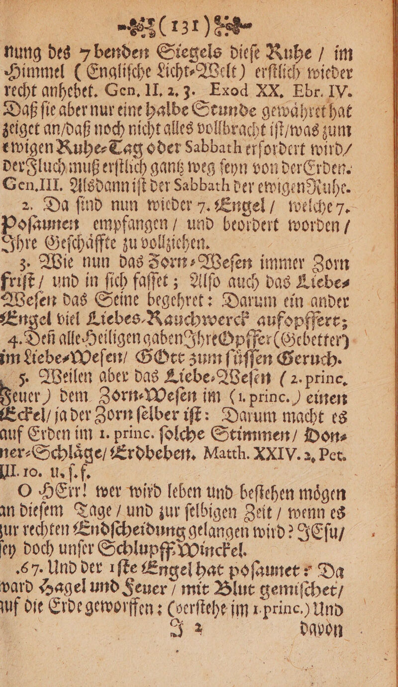 | (137) 8 | nung des benden Siegels dieſe Rube / im Himmel (Engliſche Licht⸗Welt) erſtlich wieder recht anhebet. Gen. II. 2. 3. Exod XX. Ebr. IV. Daß ſie aber nur eine halbe Stunde gewaͤhret hat zeiget an / daß noch nicht alles vollbracht iſt / was zum ewigen Ruhe⸗Tag oder Sabbath erfordert wird / der Fluch muß erſtlich gantz weg ſeyn von der Erden. Gen. III. Alsdann iſt der Sabbath der ewigen Ruhe. 2. Da ſind nun wieder 7. Engel / welche 7. Poſaunen empfangen / und beordert worden / Ihre Geſchaͤffte zu vollziehen. | 3. Wie nun das Jorn⸗Weſen immer Zorn friſt / und in ſich faſſet; Alſo auch das Liebe⸗ Weſen das Seine begehret: Darum ein ander Engel viel Liebes ⸗Rauchwerck aufopffert; 4. Dec alle Heiligen gaben Jhrechpffer(Gebetter) im Liebe⸗Weſen / Gott zum ſuͤſſen Geruch. 5 Bellen aber das Liebe⸗Weſen (2. prince, Feuer dem Zorn ⸗Weſen im (u. princ. ) einen Eckel / ja der Zorn ſelber iſt: Darum macht es auf Erden im 1. princ. ſolche Stimmen / Don⸗ ner⸗Schlaͤge / Erdbeben. Matth. XXIV. 2, Pet. III. 10. u. ſ. f. 1 . O HEir! wer wird leben und beſtehen mögen an dieſem Tage / und zur ſelbigen Zeit / wenn es ur rechten Endſcheidung gelangen wird? IEſu / ey doch unſer Schlupfß Winckel. | ‚67. Und der ıfle Engel hat pofaınerr Da vard Hagel und Feuer / mit Blut gemiſchet / uf die Erde geworffen: Coerftehe im 1 princ.) Und