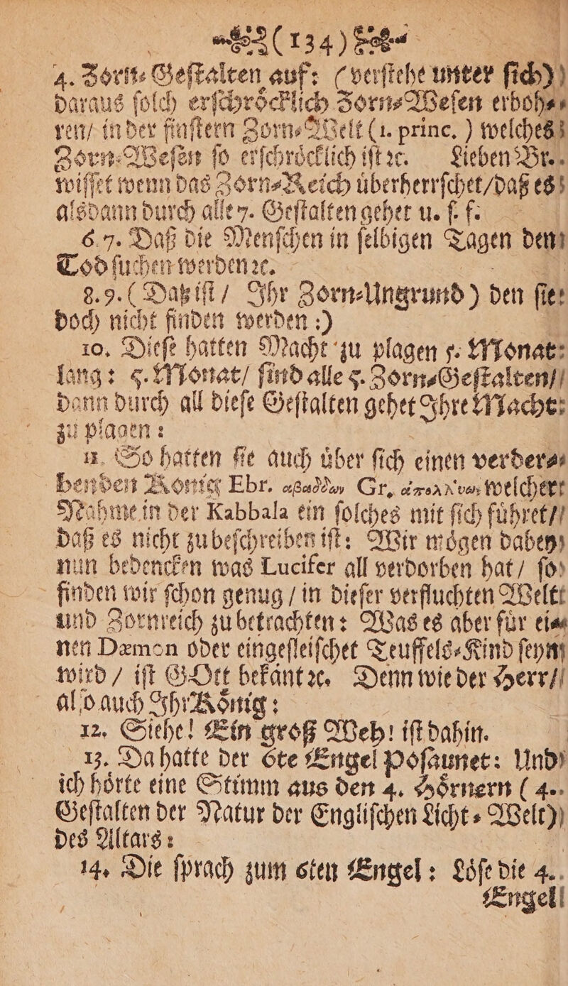 | (rz) „ 4. Borit: Geſtalten auf: (verſtehe unter ſich) daraus ſolch erſchroͤcklich Zorn⸗Weſen erboh⸗ ren / in der finſtern Zorn⸗JVelt (1. princ.) welches Zorn Weſen ſo erſchroͤcklich iſt ce. Lieben Br. wiſſet wenn das Zorn⸗Reich uͤberherrſchet / daß es alsdann durch aller. Geſtalten gehet u. ſ. f. 6.7. Daß die Menſchen in ſelbigen Tagen dem Tod ſuchen werden ꝛc. — 9.9. (Daß iſt / Ihr Zorn⸗Ungrund) den ſte: doch nicht finden werden:) 3 10. Dieſe hatten Macht zu plagen . Monat lang: q. Monat / ſind alle . Zorn⸗Geſtalten / dann durch all dieſe Geſtalten gehet Ihre Macht zu plagen: n So hatten Fe auch über ſich einen verderar benden ont Ebr. cr Sc Gr. mer Welchert Nahme in der Kabbala ein ſolches mit ſich fuͤhret / daß es nicht zu beſchreiben iſt: Wir moͤgen dabey nun bedencken was Lucifer all verdorben hat / fo) finden wir ſchon genug / in dieſer verfluchten Weltt und Zornreich zu betrachten: Was es aber fuͤr ei⸗ nen Demon oder eingeſleiſchet Teuffels⸗Kind ſeyng wird / iſt Gott bekant ꝛc. Denn wie der Herr / al b auch Ihr Roͤnig: 12. Siehe! Ein groß Weh iſt dahin. 13. Da hatte der te Engel Poſaunet: Und ich hoͤrte eine Stimm aus den 4. Hoͤrnern (4. Geſtalten der Natur der Engliſchen Licht» Welt) des Altars: | 14. Die ſprach zum sten Engel: Löfedie 4. En Engel!