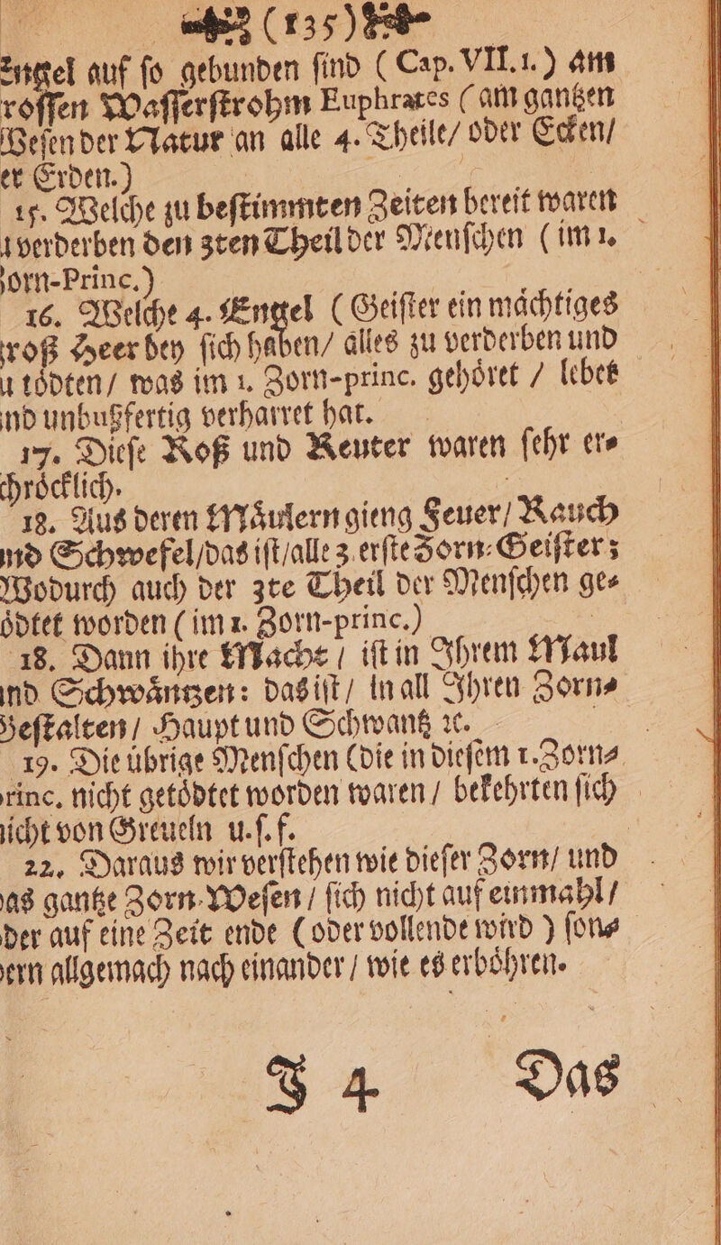 * 15) Ziel auf fo gebunden find (Cap. VII. i.) am roſſen Waſſerſtrohm Euphrates (am ganzen Veſen der Natur an alle 4. Theile / oder Ecken / er Erden.) | 5 ae 15. Welche zu beſtimmten Zeiten bereit waren verderben den zten Theil der Menſchen (im . orn-Princ.) | 10 16. Welche 4. Engel ( Geiſter ein maͤchtiges voß Heer bey ſich haben / alles zu verderben und u toͤdten / was im 1. Zorn-princ. gehöret / lebet nd unbußfertig verharret hat. 17. Dieſe Roß und Keuter waren ſehr er⸗ chroͤcklich. 1 18. Aus deren Maͤulern gieng Feuer / Rauch nd Schwefel / das iſt / alle z erſte Sorn⸗Geiſter; Wodurch auch der zte Theil der Menſchen ge⸗ oͤdtet worden (im i. Zorn-princ.) | 18. Dann ihre Macht / iſt in Ihrem Maul nd Schwaͤntzen: das iſt / in all Ihren Zorn⸗ Beſtalten / Haupt und Schwantz ꝛc. . 19. Die übrige Menſchen (die in dieſem r. Zorn⸗ rinc, nicht getoͤdtet worden waren / bekehrten ſich icht von Greueln u. ſ. f. | 22. Daraus wir verſtehen wie dieſer Zorn / und as gantze Zorn Weſen / ſich nicht auf einmahl / der auf eine Zeit ende (oder vollende wird) ſon⸗ ern allgemach nach einander / wie es erboͤhren. 34 Dis
