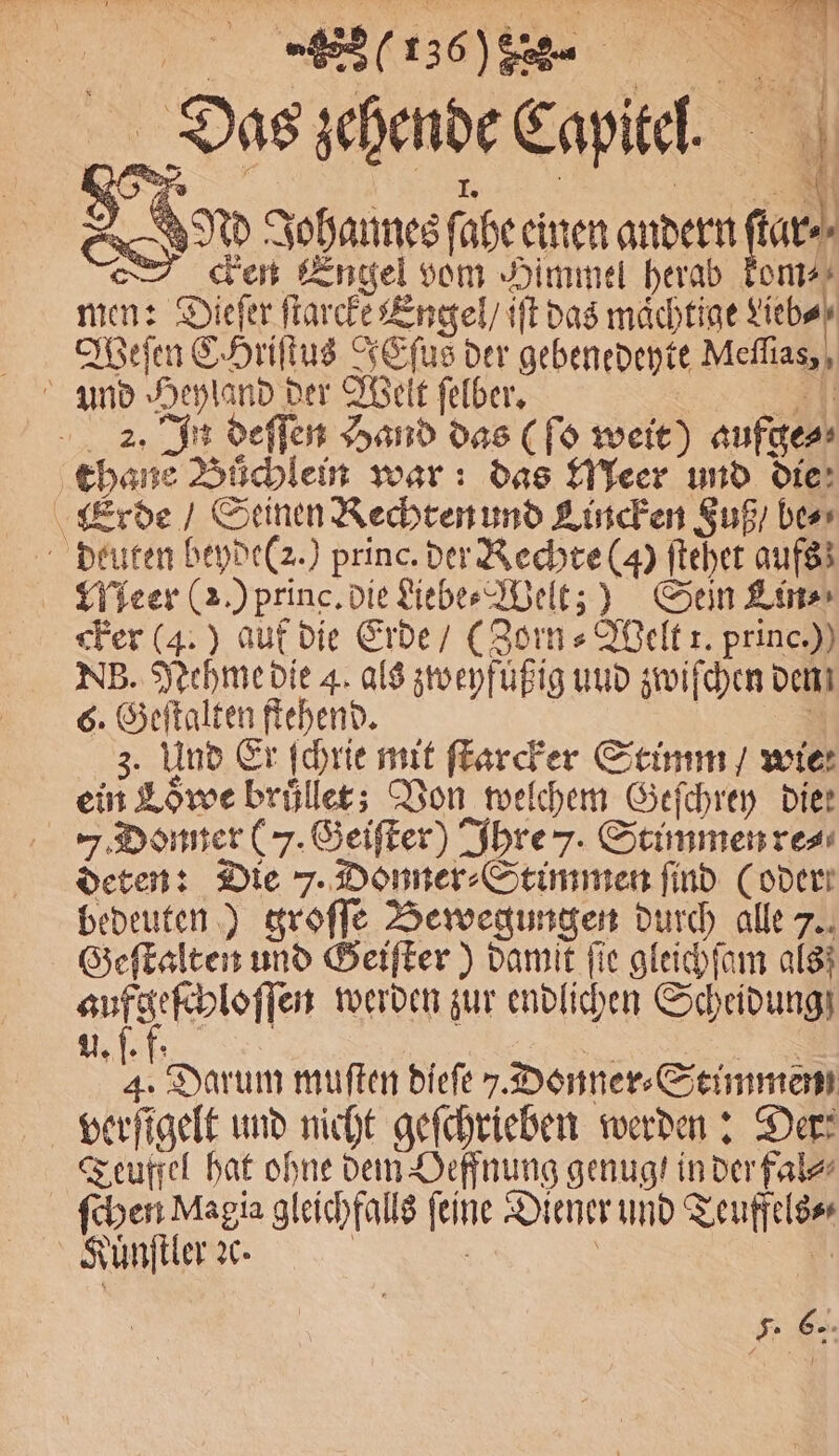1 136%/ꝙ%N J 7 2 ö 19 71 1 * n 8 Nd Johannes ſahe einen andern ar. cken Engel vom Himmel herab kom⸗ men: Diefer ſtarcke Engel / iſt das mächtige Lieb⸗ Weſen CHriſtus TEfus der gebenedeyte Meſſias, 2. In deſſen Hand das (ſo weit) aufge⸗ cker (4.) auf die Erde / (Zorn⸗Welt t. princ.)) NB. Nehme die 4. als zweyfuͤßig und zwiſchen dem 6. Geſtalten ftehend. 3. Und Er ſchrie mit ſtarcker Stimm / wie ein Lowe bruͤllet; Von welchem Geſchrey die: . Donner (7. Geiſter) Ihre 7. Stimmen re⸗ deten: Die 7. Donner⸗Stimmen find (oder bedeuten) groſſe Bewegungen durch alle 7. Geſtalten und Geiſter) damit fie gleichſam als; aufgeſchloſſen werden zur endlichen Scheidung U. f. f. | | 4. Darum muſten dieſe . Donner Stimmen Teuffel hat ohne dem Oeffnung genug! in der fal⸗ ſchen Magia gleichfalls ſeine Diener und Teuffels⸗ Kuͤnſtler ꝛc. | | | if