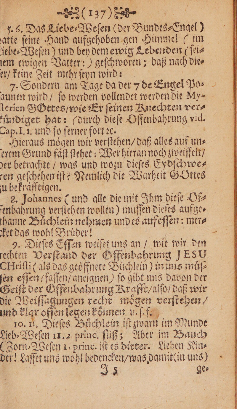 ( % DE F. 6. Das Lieber Aßefen (der Bundes⸗Engel ) \atte feine Hand aufgehoben gen Himmel (im iebe⸗Weſen) und bey dem ewig Lebenden (ſei⸗ em ewigen Vatter:) geſchworen; daß nach die⸗ er / keine Zeit mehr ſeyn wird: 7. Sondern am Tage da der 7 de Engel Po⸗ aunen wird / fo werden vollendet werden die My⸗ terien Gottes / wie Er feinen Knechten vers zuͤndiget hat: (durch dieſe Offenbahrung vid. Cap. I. I. und ſo ferner fort ꝛc. N Hieraus mögen wir verſtehen / daß alles auf uns erem Grund faͤſt ſtehet: Wer hieran noch zweiffelt / der betrachte / was und wozu dieſes Eydſchwe⸗ ren geſchehen iſt? Nemlich die Warheit GOttes u bekraͤfftigen. 8. Johannes C und alle die mit Ihm dieſe Of⸗ enbahrung verſtehen wollen) müſſen dieſes aufge⸗ thanne Bůchlein nehmen und es aufeſſen: mer⸗ et das wohl Brüder! | 9. Dieſes Eſſen weiſet uns an / wie wir den rechten Verſtand der Offenbahrung JESU CHriſti (als das geoͤffnete Büchlein) us uns muͤſ⸗ ſen eſſen / faſſen / aneignen) fo gibt nus davon der Geiſt der Offenbahrung Krafft /alſo / daß wir die Weiſſagungen recht moͤgen verſtehen⸗ und klar offen legen komen ul. 10. Ii. Dieſes Bůchlei iſt zwarn im Munde Lieb⸗Weſen 11.2 princ. ſuß; Aber im Bauch (Zorn⸗Weſen 1. princ. iſt es bitter. Lieben Sins der! Laſſet uns wohl F uns) Ss ge⸗