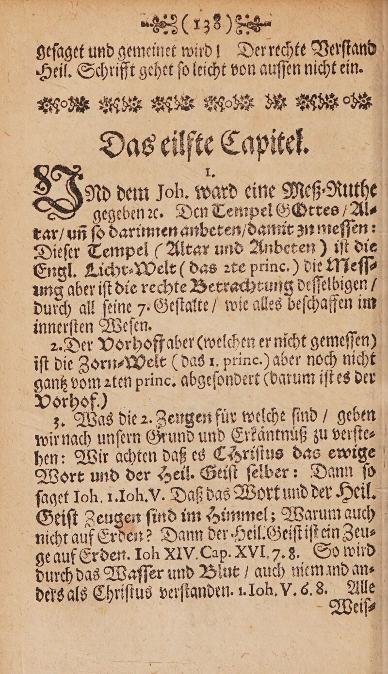 (138% % % „„ geſaget und gemeinet wird! Der rechte Verſtand Heil. Schrifft gehet fo leicht von auſſen nicht ein. Age Add Aber gehen den Ab de Das eilfte Capitel. 1. Nd dem Job. ward eine Meß⸗Ruthe gegeben ꝛc. Den Tempel Gottes Ale rar / un fo darinnen anbeten / damit zu meſſen: Dieſer Tempel (Altar und Anbeten) iſt die Engl. Licht⸗Welt (das ꝛte princ.) die Meſſ⸗ ung aber iſt die rechte Betrachtun deſſelbigen / durch all feine 7. Geſtalte / wie alles beſchaffen im innerſten Weſen. 5 21᷑. Der Vorhoff aber (welchen er nicht gemeſſen) iſt die Zorn⸗Welt (das 1. princ.) aber noch nicht gantz vom ꝛten princ. abgeſondert (darum iſt es der Vorhof.) | 3. Was die 2. Zeugen für welche find / geben wir nach unſern Grund und Erkaͤntnuß zu verſte⸗ hen: Wir achten daß es C Hriſtus das ewige Wort und der Heil. Geiſt ſelber: Dann ſo ſaget Ich. 1. Ioh. V. Daß das Wort und der Heil. Geiſt Zeugen find im Himmel; Warum auch nicht auf Erden? Dann der Heil. Geiſt iſt ein Zeu⸗ geauf Erden. Ich XIV. Cap. XVI. . 3. So wird durch das Waſſer und Blut / auch niemand ans ders als Chriſtus verſtanden. 1 Ioh. V. 6. 8S. Alle Wieiſ⸗