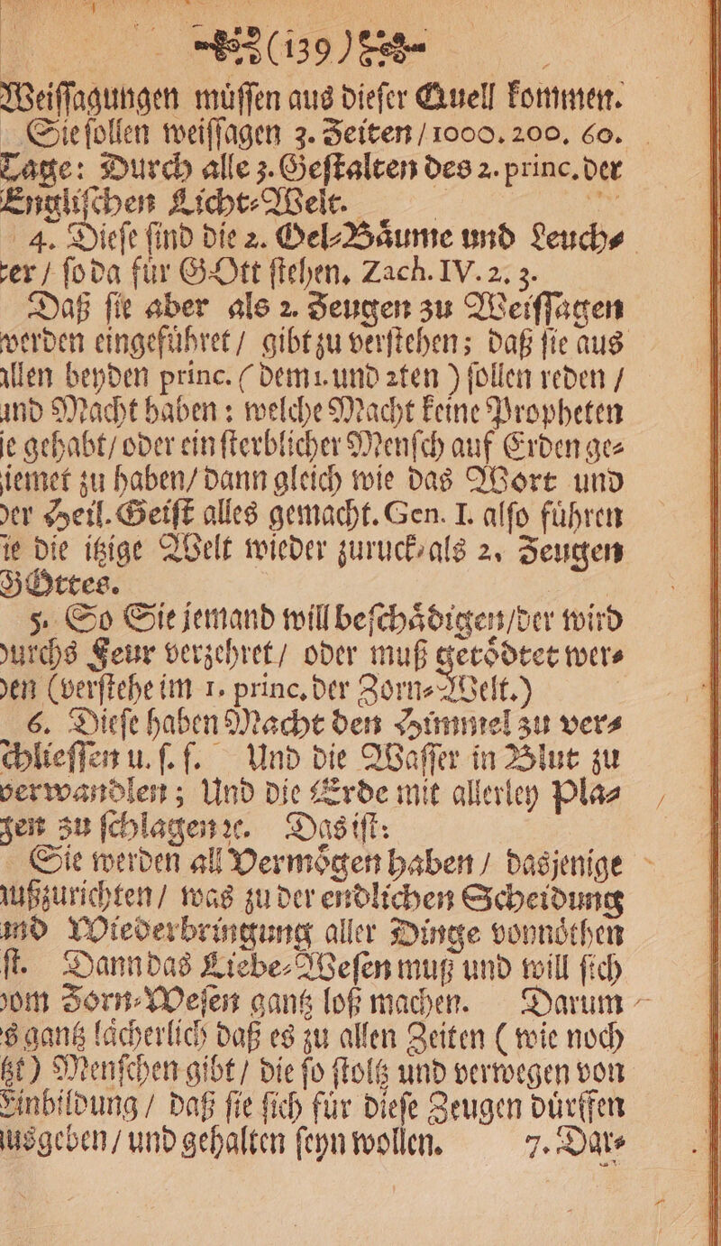 Weiſſagungen muͤſſen aus dieſer Quell kommen. Sie ſollen weiſſagen 3. Zeiten / 1000. 200. 60. Lage: Durch alle z. Geſtalten des 2. princ. der Engliſchen Licht⸗Welt. 5 Ki 4. Dieſe find die 2. Gel⸗Baͤume und Leuch⸗ er / ſo da für Gott ſtehen. Zach. IV. 2. 3. Daß fie aber als 2. Zeugen zu Weiſſagen werden eingefuͤhret / gibt zu verſtehen; daß ſie aus allen beyden princ. (dem! und ꝛten) ſollen reden / und Macht haben: welche Macht keine Propheten e gehabt / oder ein ſterblicher Menſch auf Erden ge⸗ iemet zu haben / dann gleich wie das Wort und der Heil. Geiſt alles gemacht. Gen. I. alſo führen ie die itzige Welt wieder zuruck, als 2. Zeugen Gottes. . 5. So Sie jemand will beſchaͤdigen / der wird durchs Feur verzehret / oder muß getoͤdtet wer⸗ den (verſtehe im 1. princ. der Zorn⸗Welt.) 6. Dieſe haben Macht den Himmel zu ver⸗ chlieſſen u. ſ. f. Und die Waſſer in Blut zu ver wandlen; Und die Erde mit allerley Pla⸗ zen zu ſchlagen ꝛc. Das iſt: Sie werden all Vermoͤgen haben / dasjenige jußzurichten / was zu der endlichen Scheidung md Wiederbringung aller Dinge vonnoͤthen fe Dann das Liebe⸗Weſen muß und will ſich dom Zorn⸗Weſen gantz loß machen. Darum 8 gantz lächerlich daß es zu allen Zeiten (wie noch ge) Menſchen gibt / die fo ſtoltz und verwegen von Einbildung / daß fie ſich für dieſe Zeugen duͤrffen us geben / und gehalten ſeyn wollen. 7. Dar⸗