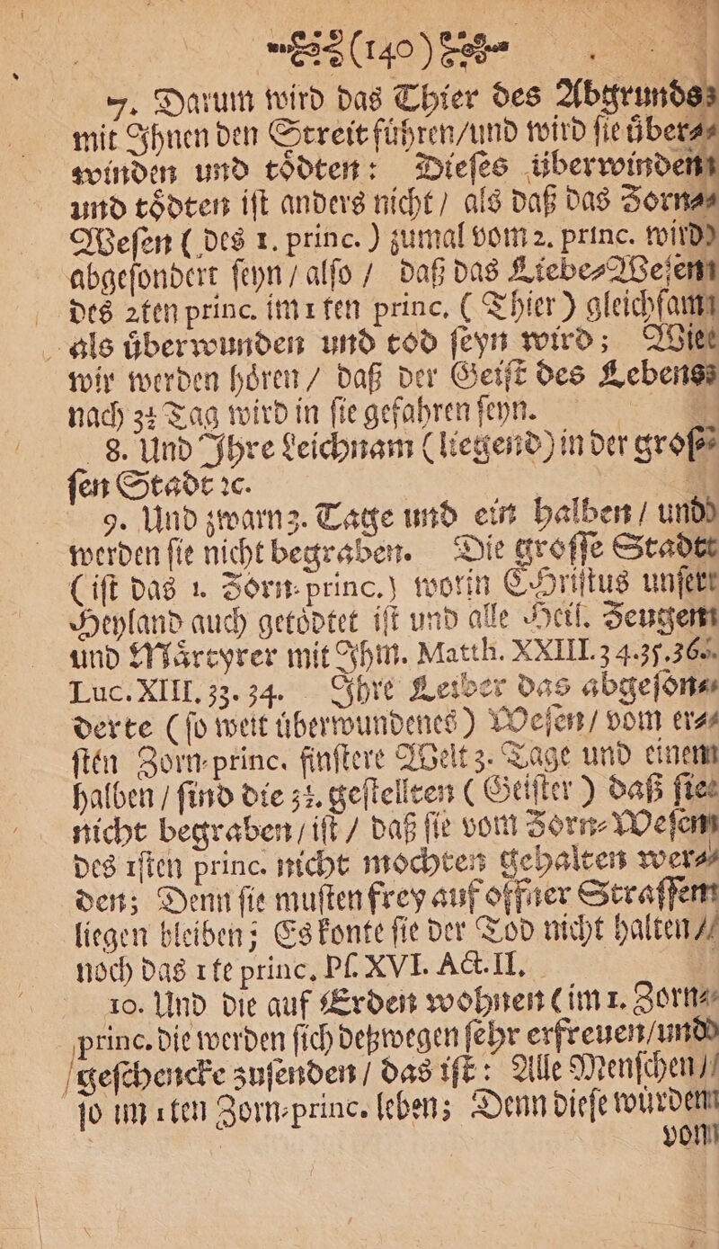4 F. Darum wird das Thier des Abgrunds mit Ihnen den Streit führen / und wird fie überas winden und toͤdten: Dieſes überwinden und toͤdten iſt anders nicht / als daß das Zorn⸗⸗ Weſen (des 1. princ.) zumal vom 2. princ. wird) abgeſondert ſeyn / alſo / daß das Liebe⸗Weſen des ꝛten princ. im i fen princ. (Thier) gleichfaut als überwunden und tod ſeyn wird; Wies wir werden hoͤren / daß der Geiſt des Lebens nach 34 Tag wird in fie gefahren ſeyn. | | 8. Und Ihre Leichnam (liegend) in der große ſen Stadt ꝛc. 3 9. Und zwarnz. Tage und ein halben und) werden fie nicht begraben. Die groffe Stadtt (iſt das . Zorn princ.) worin C.Hriſtus unſert Heyland auch getoͤdtet iſt und alle Heil. Zeugen und Maͤrtyrer mit Ihm. Matth. XXIII. 3 4.3.36. Luc. XIII. 33. 34. Ihre Leiber das abgeſon⸗ derte (fo weit uͤberwundenes) Weſen / vom er⸗ ſten Zorn princ, finſtere Welt 3. Tage und einem halben / find die 53. geſtellten (Geiſter) daß fies nicht begraben / iſt / daß ſie vom Zorn⸗Weſenm des ıflen princ. nicht mochten gehalten wer⸗ den; Denn fie muſten frey auf offner Straſſen liegen bleiben; Es konte fie der Tod nicht halten / noch das 1 te princ. Pſ. XVI. Act. II. 5 | 10. Und die auf Erden wohnen im 1. Zorn⸗ princ. die werden ſich detzwegen ſehr erfreuen / und geſchencke zuſenden / das iſt Alle Menſchen / ſo im ıten Zorn⸗princ. leben; Denn dieſe win | | vo