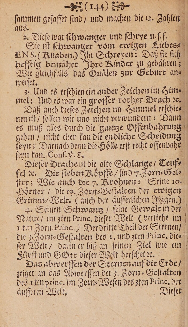1 gefaſſet ſind / und machen die 12. Zahlen aus. 155 A 2. Dieſe war ſchwanger und ſchrye u. ff. Sie iſt ſchwanger vom ewigen Liebes- Ns. (Anaben.) Ihr Schreyen: Daß ſie ſich hefftig bemůͤhet Ihre Kinder zu gebaͤhren; Wie gleichfalls das Guaͤlen zur Geburt an⸗ weiſet. | | 1 Be 3. Und es erſchien ein ander Zeichen im Him⸗ mel: Und es war ein groſſer rorher Drach ꝛc. Daß auch dieſes Zeichen im Himmel erſchie⸗ nen iſt / ſollen wir uns nicht verwundern: Dann es muß alles durch die ganze Offenbahrung gehen / nicht eher kan die endliche Scheidung ſeyn; Darnach denn die Hole erſt recht offenbahr ſeyn kan. Conf. V. 8. Se Dieſer Drache iſt die alte Schlange / Teuf⸗ fel ꝛc. Die ſieben Koͤpffe / find 7. Zorn⸗Gei⸗ ſter; Wie auch die 7. Krohnen: Seine 10. Hörner / die ro. Zorn⸗Geſtalten der ewigen Grimm⸗Welt. (auch der aufferlihen Itzigen.) 4. Seinen Schwantz / ſeine Gewalt in der Natur / im zten Princ, dieſer Welt (verſtehe im ten Zorm.Princ.) Der dritte Theil der Sternen / die 3. Zorn-Geſtalten des 1. und zten Princ. Dies fer Welt / daxin er biß an feinen Ziel wie ein Fuͤrſt und Gott dieſer Welt herſchet e. Das abwerffen der Sternen auf die Erde / zeiget an das Abwerffen der 3. Zorn⸗Geſtalten des r ten princ. im Zorn⸗Weſen des zten Princ. der auſſeren Welt, g | Dee
