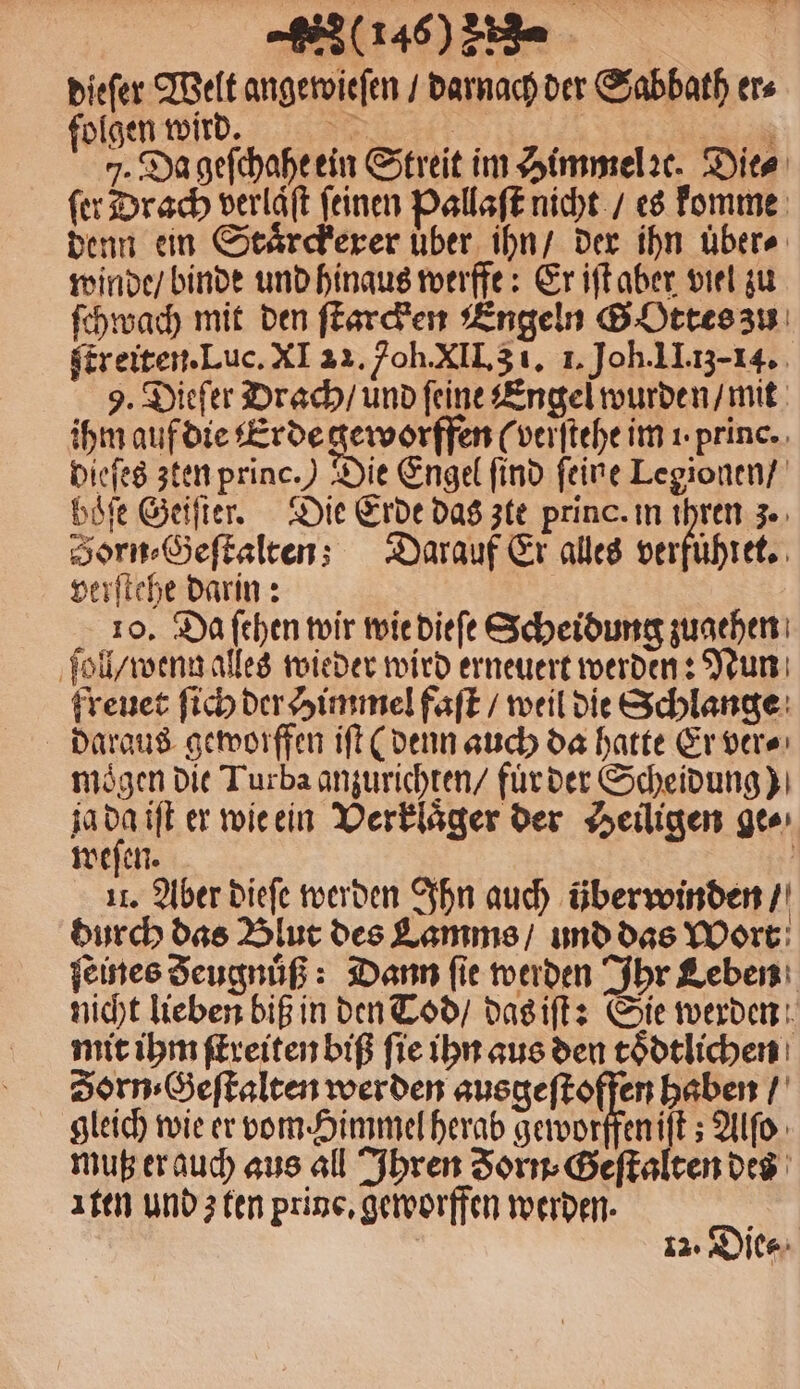 dieſer Welt angewieſen / darnach der Sabbath ers folgen wird. 8 | a 7. Da geſchahe ein Streit im Himmel ꝛc. Dies fer Drach verlaͤſt feinen Pallaſt nicht / es komme denn ein Staͤrckerer uͤber ihn / der ihn übers winde / binde und hinaus werffe: Er iſt aber viel zu ſchwach mit den ſtarcken Engeln G Ottes zu ſtreiten. Luc. XI 22. oh. XII. 3 1. 1. Joh. II. 13-14. 9. Dieſer Drach / und ſeine Engel wurden / mit ihm auf die Erde geworffen (verſtehe im 1 princ. Diefeg zten princ.) Die Engel find feine Legionen / böfe Geiſter. Die Erde das zte princ. in ihren 3. Sorn⸗Geſtalten; Darauf Er alles G verſtehe darin: 10. Da ſehen wir wie dieſe Scheidung zugehen ſoll / wenn alles wieder wird erneuert werden: Nun freuet ſich der Himmel faſt / weil die Schlange daraus geworffen iſt (denn auch da hatte Er ver⸗ mögen die Turba anzurichten / fur der Scheidung) ja 0 iſt er wie ein Verklaͤger der Heiligen ge⸗ weſen. | 11. Aber dieſe werden Ihn auch überwinden / durch das Blut des Lamms / und das Wort ſeines Seugnuͤß: Dann fie werden Ihr Leben nicht lieben biß in den Tod / das iſt: Sie werden mit ihm ſtreiten biß ſie ihn aus den toͤdtlichen Zorn⸗Geſtalten werden ausgeſtoffen haben / gleich wie er vom Himmel herab geworffen iſt; Alſo muß er auch aus all Ihren Forn⸗Geſtalten des Iten und z ten prine, geworffen werden. 2 12: Die⸗