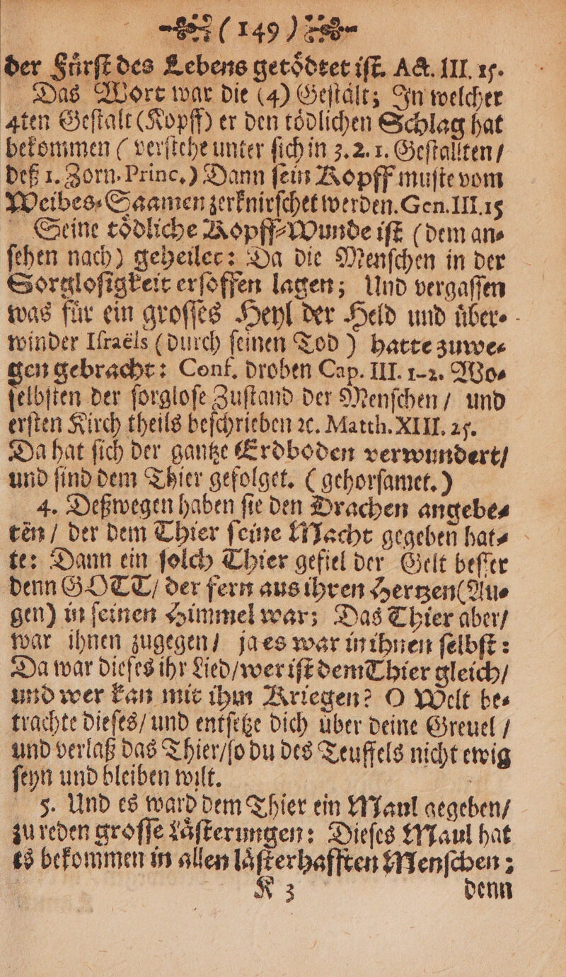 | (14) der Fuͤrſt des Lebens getoͤdtet iſt. Act. III. 15. Das Wort war die (4) Geſtaͤlt; In welcher Aten Geſtalt (Kopff) er den tödlichen Schlag hat bekommen ( verſtehe unter ſich in 3. 2. 1. Geſtallten / deß 1. Zorn. Prince.) Dann fein Ropff muſte vom Weibes⸗Saamen zerknirſchet werden. Gen. III. 15 Seine coͤdliche Ropff⸗Wunde iſt (dem an⸗ ſehen nach) geheilec: Da die Menſchen in der Sorslofigteir erſoffen lagen; Und vergaſſen was für ein groſſes Heyl der Held und uͤber⸗ winder Hraeis (durch feinen Tod) hatte zuwe⸗ gen gebracht: Conf. droben Cap. III. 1-2. Wo⸗ ſelbſten der ſorgloſe Zuſtand der Menſchen / und erſten Kirch theils befchrieben ꝛc. Matth. XIII. 2. Da hat ſich der gantze Erdboden verwundert / und ſind dem Thier gefolget. (gehorſamet.) 4. Deßwegen haben ſie den Drachen angebe⸗ ten / der dem Thier feine Macht gegeben hats te: Dann ein ſolch Thier gefiel der Gelt beſter denn GOT / der fern aus ihren Hertzen ( Au⸗ gen) in ſeinen Himmel war; Das Thier aber / war ihnen zugegen / ja es war in ihnen ſelbſt: Da war dieſes ihr died / wer iſt dem Thier gleich / und wer kan mir ihm Kriegen? O Welt bes trachte dieſes / und entſetze dich über deine Greuel / und verlaß das Thier / o du des Teuffels nicht ewig ſeyn und bleiben wilt. | 5. Und es ward dem Thier ein Maul gegeben / zu reden groſſe kaͤſterungen: Dieſes Maul hat ts bekommen in allen 33 Menſchen;