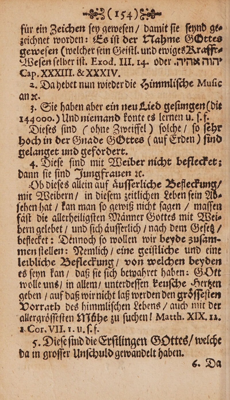 fuͤr ein Zeichen ſey geweſen / damit fie ſeynd ge⸗ zeichnet worden: Es iſt der Nahme GGOttes geweſen (welcher fein Geiſtl. und ewiges Kraffr⸗ Weſen ſelber iſt. Exod. III. 14. oder. PIE MIT Cap. XXXIII. &amp; XXxIV. * 2. Da hebet nun wieder die Himmliſche Muſie an ꝛc. | ? | 3. Sie haben aber ein neu Lied gefungen(die 144000.) Und niemand konte es lernen u. ſ. f. Dieſes find (ohne Zweiffel) ſolche / fo ſehr hoch in der Gnade GGttes (auf Erden) find gelanget und gefordert. | 4. Dieſe find mit Weiber nicht beflecket; dann fie find Jungfrauen ꝛc. | Ob dieſes allein auf aͤuſſerliche eee mit Weibern / in dieſem zeitlichen Leben ſein Ad⸗ ſehen hat / kan man ſo gewiß nicht ſagen / maſſen bern gelebet / und ſich aͤuſſerlich / nach dem Gefeß / men ſtellen: Nemlich / eine geiſtliche und eine es ſeyn kan / daß fie ſich bewahret haben: GOtt Vorrath des himmliſchen Lebens / auch mit der allergroͤſſeſten Mühe zu ſuchen! Matth. XIX, 13. 1. Cor. VII. 1. u. ſ. f. da in groſſer Unſchuld gewandelt haben. 6. Da