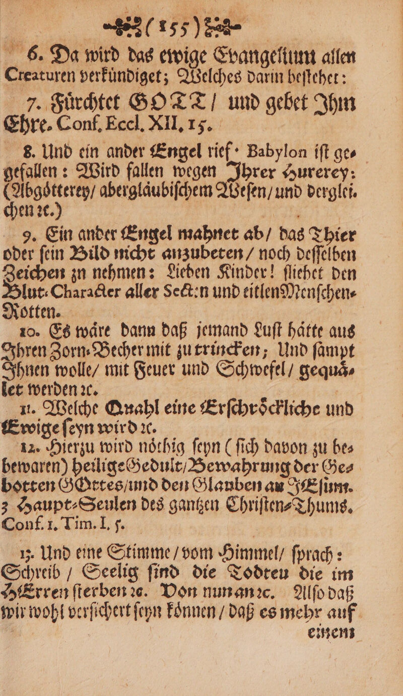 eee 6. Da wird das ewige Evangellum allen Creaturen verkuͤndiget; Welches darin beſtehet: 7. Fuͤrchtet GOT / und gebet Ihm Ehre. Conf. Eccl. XII. 15. | 8. Und ein ander Engel rief · Babylon iſt ge⸗ gefallen: Wird fallen wegen Ihrer Hurerey: (Abgoͤtterey / aberglaͤubiſchem Weſen / und derglei. chen ꝛc.) un 9. Ein ander Engel mahnet ab / das Thier oder ſein Bild nicht anzubeten / noch deſſelben Zeichen zu nehmen: Sieben Kinder! ſliehet den Int: Character aller Sein und eitlenMenſchen⸗ Notten 0 An 10. Es ware dann daß jemand Luft hätte aus Ihren Zorn⸗Becher mit zu trincken; Und ſampt Ihnen wolle / mit Feuer und Schwefel / gequaͤ⸗ let werden ꝛc. 5 u. Welche Quahl eine Erſchroͤckliche und Eroige ſeyn wird ꝛc. 12. Hierzu wird noͤthig ſeyn (ſich davon zu bes bewaren) heilige Gedult / Bewahrung der Ges botten GGttes / und den Glauben au E ſum. 3 Haupt ⸗Seulen des gantzen Chriſten⸗Thums. Conf. 1. Tim. I. 7. 1j. Und eine Stimme / vom Himmel / ſprach: Schreib / Seelig find die Todteu die im Erren ſterben ꝛs. Von nun an ꝛc. Alſo daß wir wohl verſichert ſeyn koͤnnen / daß es mehr auf einem