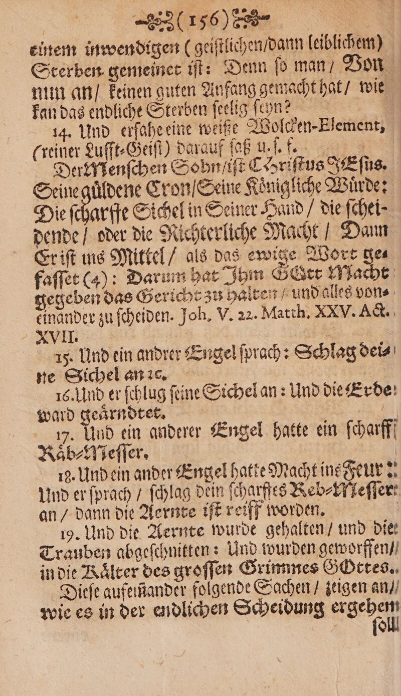 | (6% einem inwendigen (geistlichen / dann leiblichem) Sterben gemeiner iſt: Denn ſo man / Von nun an / keinen guten Anfang gemacht hat / wie kan das endliche Sterben ſeelig ſcyn? 14. Und erſahe eine weiße Wolcken-Element, (reiner Lufft⸗Geiſt) darauf Kuh Der Menſchen Sohn /iſt Chriftus J Eſus. Seine guͤdene Cron / Seine Koͤnigliche Wurde: Die ſcharffe Sichel in Seiner Hand / die ſchei⸗ dende / oder die Nichterliche Macht Dann Er iſt ins Mittel / als das ewige Wort ge⸗ faſſet (4): Darum hat Ihm Sr Macht gegeben das Gericht zu halten und alles von⸗ einander zu ſcheiden. Joh. V. 22. Matth. XXV. Act. XVII. | 2 A ß. Und ein andrer Engel ſprach: Schlag dei⸗ ne Sichel an c. 16. Und er ſchlug ſeine Sichel an: Und die Erde ward le | ch f. 17. Und ein anderer Engel hatte ein ſcharfff KRaͤb⸗Meſſer. | 19. Und ein ander Engel hatte Macht ine Feur: Und er ſprach / ſchlag dein ſcharffes Keb⸗Kleſſer an / dann die Aernte iſt reiff worden. | 19. Und die Aernte wurde gehalten / und die: Trauben abgeſchnitten: Und wurden geworffen / in die Rälter des groſſen Grimmes Gottes. Dieſe aufeinander folgende Sachen / zeigen an / wie es in der endlichen Scheidung ergehen