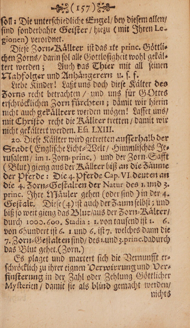 | ERS .n/__. ö ſoll: Die unterſchiedliche Engel / bey dieſem allen / find ſonderbahre Geiſter / hiezu (mit Ihren Le- gionen) verordnet. De 0 Dieſe Zorn Bälleer iſt das rte princ. Goͤttli⸗ chen Zorns / darin fol alle Gottloſigheit wohl gekaͤl⸗ tert werden; Auch das Thier mit all ſeinen Nahfolger und Anhaͤngerern u. ſ. f. Liebe Kinder! Laßt uns doch dieſe Kälter des Zorns recht betrachten / und uns für Gottes erſchroͤcklichen Zorn fürchten ; daͤmit wir hierin nicht auch gekaͤlltert werden mögen! Laſſet uns / mit Chriſto recht die Kaͤllter tretten / damit wir nicht gekaͤltert werden. Ela LXIII. | 20. Diefe Kaͤllter wird getretten auſſerhalb der Stadt (Engliſche Licht⸗Welt / Himmliſches Je⸗ ruſalem / im 1. Zorn⸗princ.) und der Zorn. Safft (Blut) gieng aus der Kaͤllter biß an die Zaͤume der Pferde: Die 4. Pferde Cap. VI. deuten an die 4. Jorn⸗Geſtalten der Natur des 1. und 3. princ. Ihre Maͤuler gehen (oder find Jin der 4. Geſtalt. Dieſe (4) iſt auch der Zaum ſelbſt; und biß jo weit gieng das Blut / aus der Zorn Haͤlter / durch 1000. (00. Stadia: 1. von tauſend iſt 1. 6. von 6hundert iſt 6. 1. und 6. iſt y. welches dann die J. Zorn⸗Geſtalten ſind / des Lund z. princ. dadurch das Blut gehet. (Zorn.) Es plaget und maxtert ſich die Vernunfft er⸗ ſchröcklich zu ihrer eignen Verwirrung und Ders finſterung in der Zahl oder Zehlung Goͤttlicher My ſterien / damit fie als blind gemacht e nicht: