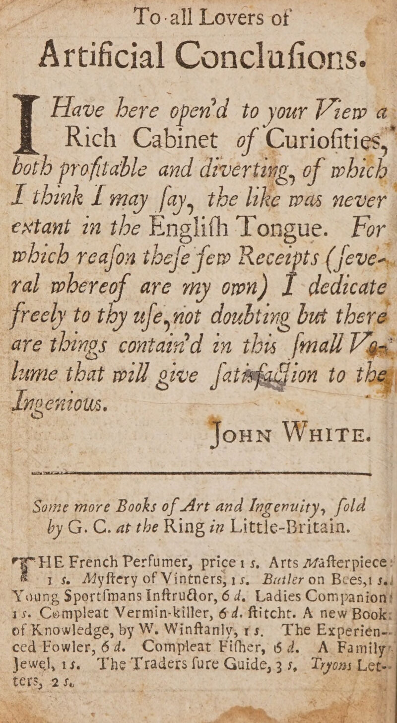9 o&gt; To all Lovers silage ae! — Artificial Conclufions. Have here open'd to your View a. Rich Cabinet of Curiofities,” both profitable and diverting, of which L think L may fay, the like was never extant m the Englith Tongue. For which realon thee few Receipts (eves. ral whereof are my own) i dedicate é freely to thy ufe, not doubting but there are things containd in this {mall Vox. lume tbat will give jatetggion to thas dngentous. a ae ies al Joun WHITE. | ee Some more Books of Art and Ingenuity, fold by G. C. at the Ring ia Little-Britain. “HE French Perfumer, price1s, Arts safterpiece &amp; 15, Myftery of Vintners,1s, Butler on Bees,1 sel Young Sportfmans Inftru€or, 6 d. Ladies Companion! 1s. Compleat Vermin-killer, 6d. ftitcht. A new Book: of Knowledge, by W. Winftanly, rs, The Experién-- ced Fowler, 6d. Compleat Fifher, 6 4. A. Family® Jewel, 1s. The Traders fure Guide, 3s, Tryoms Let ters, Gy ; | Reg 9 ap ve. aida an tae t pom. ee