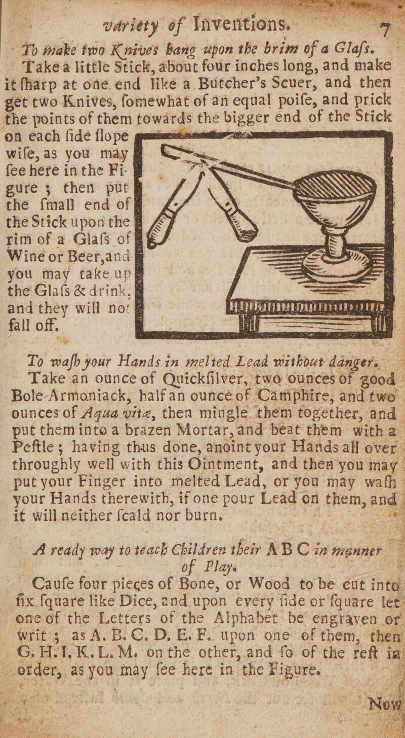 — ies af Inventions: Ts iniake two Knives bang upon the brim of a Glafs. Takéa little Stick, about four inches long, and make it fharp at one end like a. Butcher’s Scuer, and then get two Knives, fomewhat of an equal poife, and prick the points of them sous § the ee end of oe eae on each fide flope guameimmsntiss wife, as you may fee here in the Fi- gure 3 then put the fmall end of § the Stick upon the § rim of a Glafs of § Wine or Beer,and § you may take up# the Glafs &amp; drink, § and they will no: @ fall off, : To sap your Hands in melted Lead without Linkers: e. Take an ounce of Quickfilver, two ounces of good -Bole-Armoniack, halfan ounce of Camphire, and twe ounces of Aqua vite, then mingle them together, and ut them into a brazen Mortar, and beat them with s eftle ; having thus done, anoint your Hands all over throughly well with this Ointment, and thea you may. put your Finger into melted Lead, or you may wath your Hands therewith, if one pour Lead ¢ on 1 them, an d it will neither feald nor burn. meee iene oa | a A ready way t0 sath Children their A B Ci in menner of Plays ¥ -Caufe four pieces of Bone, or Wood to be cut into, _ fix fquare like Dice, 2nd upon every fide or fquare let: oneof the Letters of the Alphabet be engrayen or _ writ; asA.B.C.D.E.F. upon one of them, then es H. T.K.L.M. onthe other, and fo of the reft is og as noe aay fee here in the Fi igure.