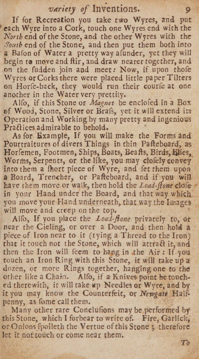 variety of Inventions. See If for Recreation you take two Wyres, and put ‘each Wyre into a Cork, touch one Wyres end with the North end of the Stone, ‘and the other Wyres with the South end of the Stone, and then put them both into “a Bafon of Watera pretty way afunder, yet they will begin te move and ftir, and draw nearer “together, and on the fudden join and meet: Now, if upon thofe Wyres or Corks there were placed little paper Tilters on Horfe-back, they would run their courfe at one another in the Water very prettily. Alfo, if this Stone or Magnet be enclofed in a Box of Wood, Stone, Silver or Brafs, yet it will extend its Operation and Working by many pretty and ingenious Pragtices admirable to behold. As for Bxample, Ff you will make the Forms and Pourtraitures of divers Things in thin Pafteboard, as Horfemen, Footmen, Ships, Boats, Bea fts, Birds, Blies,, Worms, Serpents, or the like, you may clofely convey intothem a fhort piece of Wyre, and fet them upon — a Board, Trencher, or Pafteboard, and if-you will | have them move or waik, then hold the Load. lone clofe # in your Hand under the Board, and that way which _ you move your Hand underneath, that way the Tnages will move and creep on the top. _ Alfo, If you place the Load-ffone privately to, of near the Cieling, or over a Door, and then hold a piece of fron near to it (tying a Thread to the Iron) that it touch not the Stone, which will attra@ it,and ~ then the Iron will feem to hang in .the Air: It you touch an Iron Ring with this Stone, it will take is a dozen, or more Rings tegether, hanging one to the other like a Chain. Alfo, if a Knives point be touch- ed therewith, it will take up Needles or Wyre, and by - it you may know the Counterfeit, or Newgare Half penny, as fome call them. _ Many other rare Conelufions may be. performed by this Stone, which I forbear-to write of. Fire, Garlick, » det it fot. touch or come near them. lle =