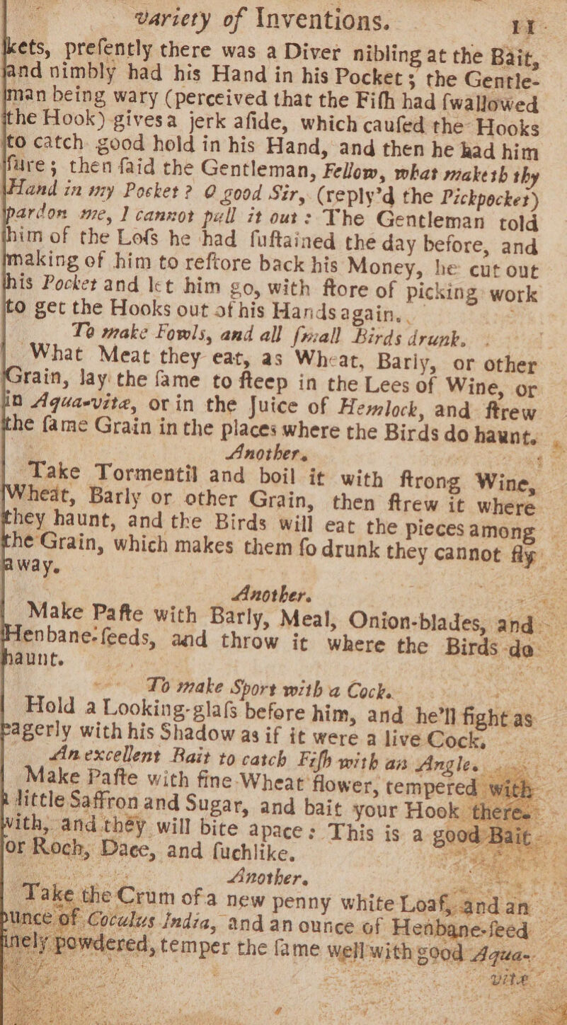 ets, prefently there was a Diver nibling at the Bait, ind nimbly had his Hand in his Pocket; the Gentle- man being wary (perceived that the Fith had {wallowed the Hook) givesa jerk afide, which caufed the Hooks fre; then faid the Gentleman, Fellow, what niakesh th \Hand in nzy Pocket? 0 £00d Sir, (reply’d the Pickpocket) ardon me, 1 cannot pull it out: The Gentleman told im of the Lofs he had fuftained the day before, and making of him to reftore back his Money, he: cut out is Pocket and let him go, with ftore of picking work 0 get the Hooks out ot his Handsagain. rath Te make Fowls, and all fall Birds drunk, ee What Meat they eat, as Wheat, Barly, or other rain, lay the fame to fteep in the Lees of Wine, or in Aqua-vite, orin the Juice of Hemlock, and ftrew he fame Grain in the places where the Birds do haunt. . bi Another. fed Take Tormentil and boil it with ftrong Wine, — heat, Barly or other Grain, then ftrew it where _ hey haunt, and the Birds will eat the piecesamong _ he'Grain, which makes them fo drunk they cannot fly — way. 3 | ae t _ Another. eae Make Pafte with Barly, Meal, Onion-blades, and enbane-feeds, and throw it where the Birds-do aunt. ~- To make Sport with a Cocke as Mititere es Hold a Looking-glafs before him, and he'll fightas ‘agerly with his Shadow as if it were a live Cock, Ree _ Anexcellent Rait to catch Fifh with an Angles Make Pafte with fine Wheat flower, tempered - i little Saffron and Sugar, and bait your Hook there. ith, and théy will bite apace : This is a good Bait or Roch, Dace, and fuchlike. te a eae ete Another. Spates Te CS Take the Crum ofa new penny white Loaf, andan ince of Coculus India, and an ounce of Henbane. ped) o. nely powdered, temper the fa me well with good Aqua. r ee SS) r Mtg Sef