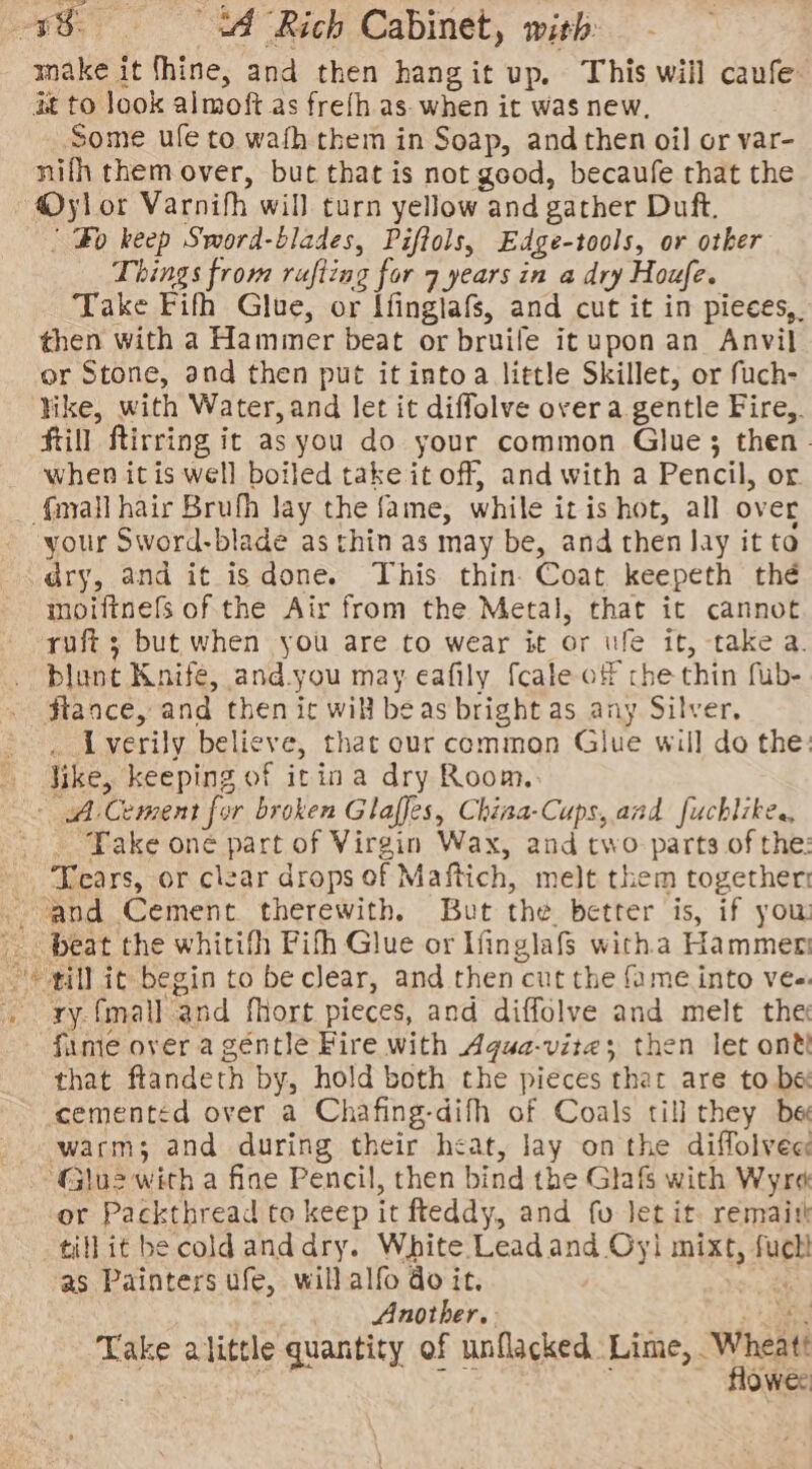 make it thine, and then hangit up. This will caufe it to look almoft as frefh as. when it was new, Some ufe to wafh them in Soap, and then oil or var- nifh them over, but that is not good, becaufe that the @ylor Varnifh will turn yellow and gather Duft. ' Bo keep Sword-blades, Piftols, Edge-tools, or otker Things from rafting for 7 years in a dry Houfe. Take Fifh Glue, or Ifinglafs, and cut it in pieces, then with a Hammer beat or bruife it upon an Anvil or Stone, and then put it intoa little Skillet, or fuch- hike, with Water, and let it diffolve over a gentle Fire,. Kill Rirring it as you do your common Glue; then. when itis well boiled take it off, and with a Pencil, or. {mail hair Brufh lay the fame, while itis hot, all over your Sword-blade as thin as may be, and then lay it to dry, and it isdone. This thin. Coat keepeth thé moiftnefs of the Air from the Metal, that ic cannot ruft ; but when you are to wear it or we it, take a. blant Knife, and.you may eafily {cate of che thin fub- fiance, and then ic will beas bright as any Silver, _ Lverily believe, that our common Glue will do the: Jike, keeping of icin a dry Room. - A Cement for broken Glaffes, China-Cups, and fuchlike., _ ‘Take one part of Virgin Wax, and two: parts of the: Tears, or clear drops of Maftich, melt them together - ‘and Cement. therewith, But the better is, if yow beat the whitith Pifh Glue or Ifinglafs witha Hammer © ill it begin to be clear, and then cut the fame into ve- . ry-fmall and fhort pieces, and diffolve and melt the fume over a géntle Fire with Agua-vite; then let ont that flandeth by, hold both the pieces that are to be cementéd over a Chafing-difh of Coals till they bee warms and during their heat, lay onthe diffolvee ‘Glu2 with a fine Pencil, then bind the Glafs with Wyre or Packthread to keep it fteddy, and fu let it. remaith tillit be coldanddry. White Leadand Oyi mixt, fuch as Painters ufe, willalfo doit. “i Another. a Take alittle quantity of unflacked. Line, ae Owes