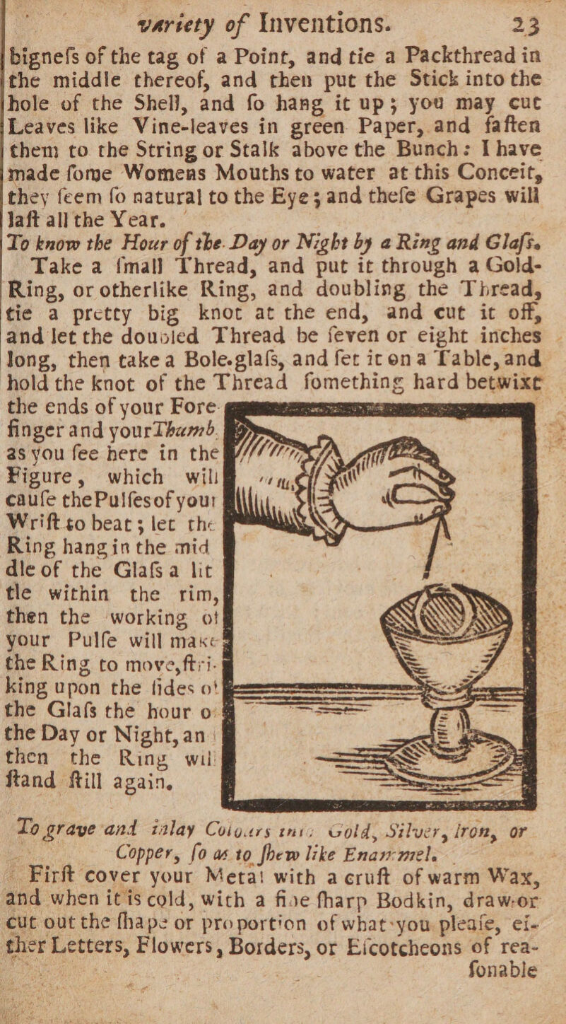 bignefs of the tag of a Point, and tie a Packthread in the middle thereof, and then put the Stick into the hole of the Shel], and fo hang it up; you may cut Leaves like Vine-leaves in green Paper, and faften them to the String or Stalk above the Bunch: I have made fome Womens Mouths to water at this Conceit, they feem fo natural to the Eye 3 and thefe Grapes will Jaft allthe Year. — To know the Hour of the. Day or Night by a Ring and Glafs. Take a {mall Thread, and put it through a Gold- Ring, or otherlike Ring, and doubling the Thread, tie a pretty big knot at the end, and cut it off, and Jet the dousied Thread be feven or eight inches - Jong, then take a Bole.glafs, and fer icon a Table, and Ahold the knot of the Thread fomething hard betwixt — the ends of your Fore. La TN: De finger and yourTham). Bg 2s you fee here in the ¥igure, which will caufe thePulfesof you: Wrift.so beat; lec the * Ring hangin the mid dle of the Glafs a lit tle within the rim,§ then the working otf your Pulfe will makeg the Ring to move, ftri- king upon the fides o| === the Glafs the hour o the Day or Night, an: then the Ring wil ftand ftill again, fo 5 eae &lt;S Yaa To graye and inlay Coigurs ini; Gold, Silver, iron, or ee Copper, fo as to fhew like Enammele 7 Firft cover your Meta! with a cruft of warm Wax, and when itis cold, with a fise fharp Bodkin, draw-or cut out the fhape or proportion of what-you pleafe, ei-— ther Letters, Flowers, Borders, or Eicotcheons of rea- Bs Rie Canara : as fonable