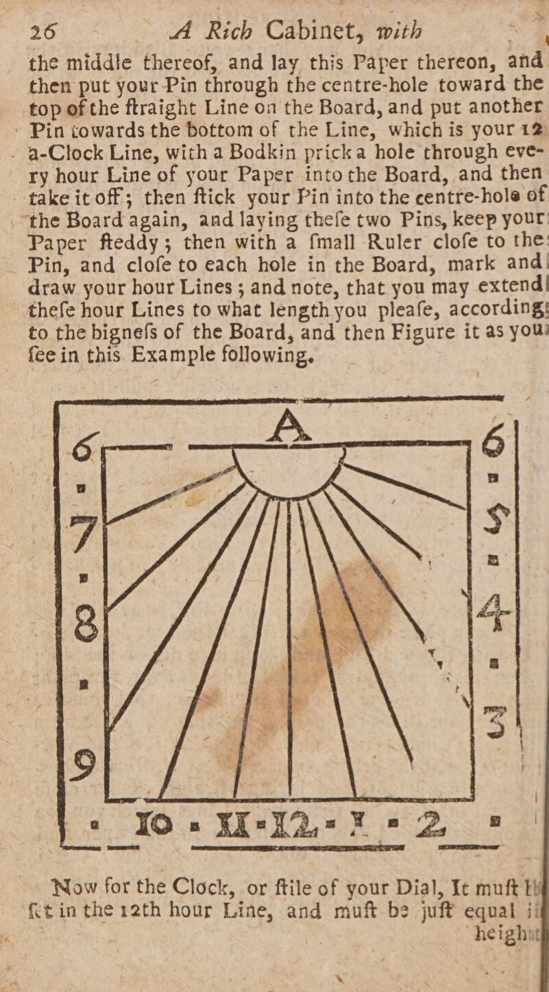 the middle thereof, and lay this Paper thereon, and then put your Pin through the centre-hole toward the top of the ftraight Line on the Board, and put another ' Pin cowards the bottom of the Line, which is your 12 - a-Clock Line, with a Bodkin pricka hole through eve- ry hour Line of your Paper into the Board, and then take it off; then ftick your Pin into the centre-hole of “the Board again, and laying thefe two Pins, keep your Paper fteddy; then with a fmall Ruler clofe to the: Pin, and clofe to each hole in the Board, mark and! draw your hour Lines ; and note, that you may extend! thefe hour Lines to what length you pleafe, according: to the bignefs of the Board, and then Figure it as you fee in this Example following. \ Now for the Clock, or ftile of your Dial, Ic muft tb {tin the 12th hour Line, and muft be juft equal ii “heighit