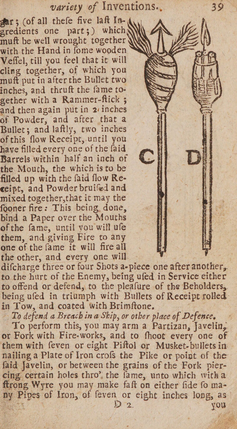 variety of Inventions., dar; (of all thefe five laft In- gredients one part;) whichay muft be well wrought together WS with the Hand in fome wooden Veffel, till you feel that it will cling together, of which you muft put in after the Bullet two inches, and thruft the fame to- gether with a Rammer-ftick 5 and then again put in 2: inches of Powder, and after that a Bullet; and laftly, two inches ofthis flow Receipt, until you have filled every one of the faid Barrels within half an inch of the Mouth, the which is to be filled up with the faid flow Re- ecipt, and Powder bruifed and mixed together,that it may the fooner fire: This being, done, bind a Paper over the Mouths ofthe fame, until you will ufe them, and giving Fire to any one of the fame it will fire all the other, and every one will - to the hurt of the Enemy, being ufed in Service either in Tow, and coated with Brimftone. To defend a Breach in a Ship, or other place of Defence, To perform this, you may arm a Partizan, Javelin, faid Javelin, or between the grains of the Fork pier- cing certain holes thro’, the fame, unto which witha ftrong Wyre you may make faft on either fide fo ma- 2, you ae