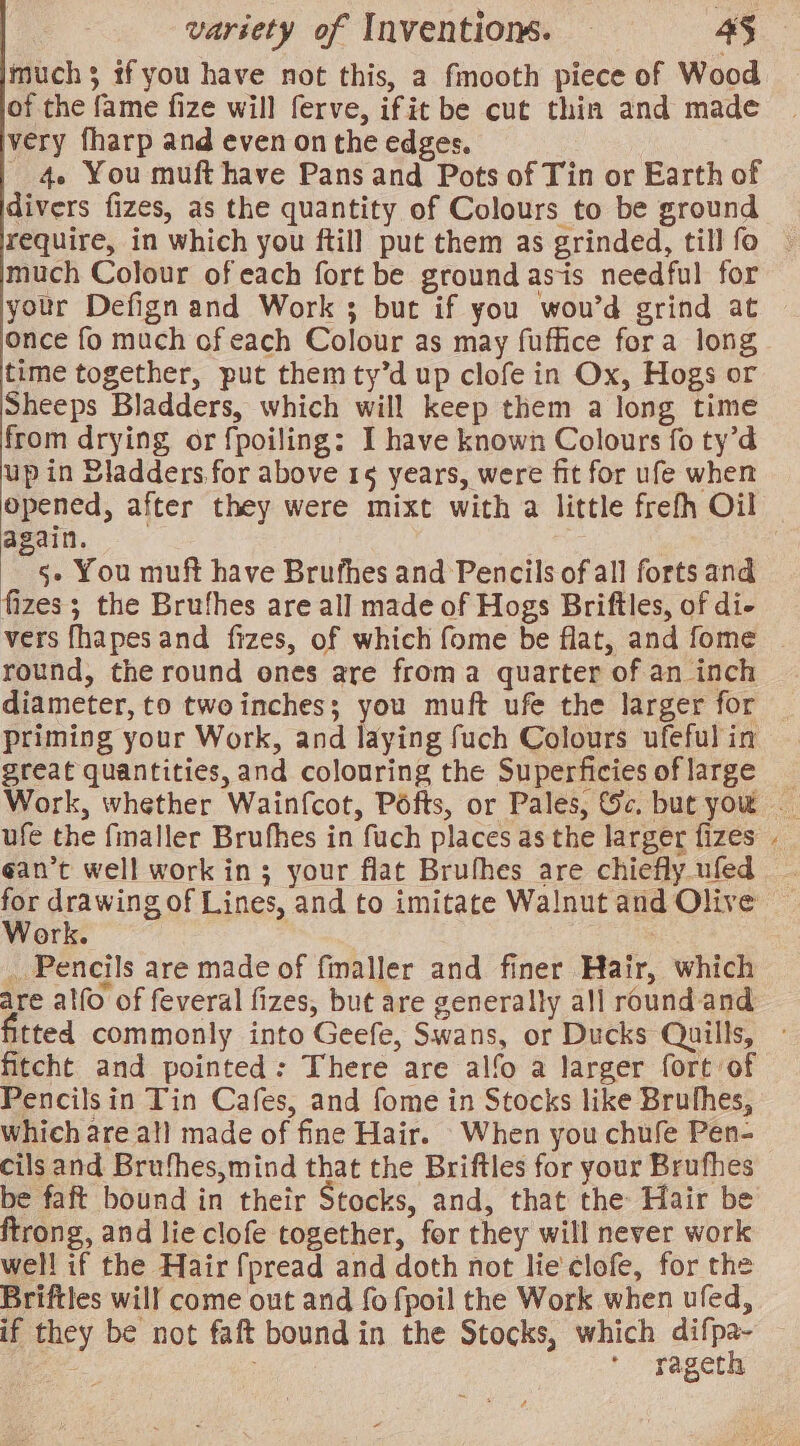 muchs tf you have not this, a fmooth piece of Wood of the fame fize will ferve, ifit be cut thin and made very fharp and even on the edges. - 4 You muft have Pans and Pots of Tin or Earth of divers fizes, as the quantity of Colours to be ground require, in which you ftill put them as grinded, till fo | much Colour of each fort be ground as-is needful for your Defign and Work ; but if you wou’d grind at once fo much of each Colour as may fuffice fora long time together, put themty’d up clofe in Ox, Hogs or Sheeps Bladders, which will keep them a long time from drying, or fpoiling: I have known Colours fo ty’d up in Bladders.for above 15 years, were fit for ufe when opened, after they were mixt with a little frefh Oil again. ; 5- You muft have Brufhes and Pencils of all forts and fizes ; the Brufhes are all made of Hogs Briftles, of di- vers fhapes and fizes, of which fome be flat, and fome | round, the round ones are froma quarter of an inch diameter, to twoinches; you muft ufe the larger for — priming your Work, and laying fuch Colours ufeful in great quantities, and colouring the Superficiesoflarge _ Work, whether Wainfcot, Pofts, or Pales, Sc. but you — ufe the fmaller Brufhes in fuch places as the larger fizes ¢an’t well work in; your flat Brufhes are chiefly ufed - gene of Lines, and to imitate Walnut and Olive N ork. : _ Pencils are made of fmaller and finer Hair, which are alfo of feveral fizes, but are generally all round-and tted commonly into Geefe, Swans, or Ducks Quills, fitcht and pointed: There are alfo a larger fort of Pencils in Tin Cafes, and fome in Stocks like Brufhes, which are al] made of fine Hair. When you chufe Pen- cils and Brufhes,mind that the Briftles for your Brufhes be faft bound in their Stocks, and, that the Hair be ftrong, and lie clofe together, for they will never work well if the Hair fpread and doth not lie'¢lofe, for the Briftles will come out and fo fpoil the Work when ufed, if they be not faft bound in the Stocks, which ahi : * rageth ~