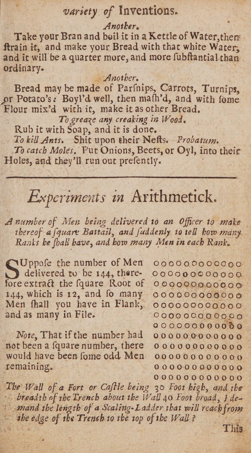 Another. ‘Take your Bran and boil it in a Kettle of Water, then ftrain it, and make your Bread with that white Water; and it will be a quarter more, and more fubftantial. than. ordinary. _ Another. _ Bread may be made of Parfnips, Carrots, Turnips, ft Potato’ss Boy!d well, then mafh’d, and ‘with fome: ‘Flour mix’d with it, make it as other Bread. To greaze any creaking in Wood, Rub it with Soap, and it is done. To kill Ants. Shit upon their Nefts. Probatusm, .To catch Moles, Fut Onions, Beets, or Oy], into their Proles, and they’ll run out prefently. Experiments m Arithmetick. A number of Men being delivered to an Officer to make _ thereof-a [quart Battail, and fuddenly to tell how many. Raaks he fhak have, and how many Menineach Rank. Uppofe the number of Men C000 00000000: delivered tu’ be 144, there- OQODQ000000 o. fore extra@ the fquare Root of oe900 OMG0C0R’ 144, Which is 12, and fo many 000000000000 Men fhall you have in Flank, oo0000000000 and as many in File. 000000000000 200000000000 Note, That ifthe number had ooo0000000000 _ “not been a fquarenumber, there O00000000000 would have been fome odd Men o00000000000. remaining. 3 000000000000 0890000000000 _. The Wall of a Fort or Caftle being 30 Foot high, and the - breadth of the Trench about the Wall 40 Foot broad, } Wee ee | anand the length of a Scaling» Ladder that will reach from Be Page of the Trench to the ; of the Wall eee