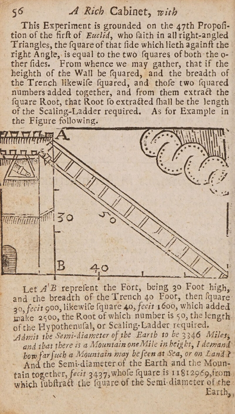 This Experiment is grounded on the 47th Propofi- tion of the firft of Euclzd, who faith in all right-angled Triangles, the fquare of that fide which lieth againft the _ right Angle, is equal to the two fquares of both-the o- _ ther fides. From whence we may gather, that if the - heighth of the Wall be fquared, and the breadth of the Trench likewife {quared, and thofe two fquared numbers added together, and from them extraé&amp; the fquare Root, that Root fo extraéted fhall be the Jength of the Scaling-Ladder required. As for Example in the Figure following. Let A’B reprefent the Fort, being 30 Foot high, ‘and the breadth of the Trench 40 Foot, then fquare: 30, fecit 900, likewife fquare 40, fecit 1600, which added inake 2500, the Root of which number is 50, the length. of the Hypothenufal, or Scaling-Ladder required. 4 Aduiit the Semi-diameter of the Earth to be 3346 Miles, and ibat there is a Mountain one Mile in height, I demand: how far [uch a Mountain may be feen at Sea, or on Land? And the Semi-diameterof the Earth and the Moun- tain together, feczt 3437,whole fquare is 1181 2969,from, which fubftraét the {quare of the Semi-diameter of the: Cs a Earth,, N