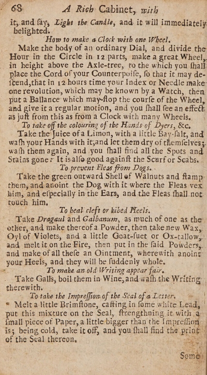 it, and fay, Light the Candle, and it will immediately belighted. | 3 ‘How to make a Clock with one Wheel. Make the body of an ordinary Dial, and divide the Hour in the Circle in 12 parts, make a great Wheel, in height above the Axle-tree, to the which you thal}. place the Cord of your Counterpuife, fo that it may de- {tend,that in 12 hours time your Index or Needle make- one revolution, which may be known by.a Watch, then put a Ballance which may-flop the courfe of the Wheel, and give ita regular motion, and you fhall fee an effec as juft from this as from a Clock with many Wheels. To take off the colouring of the Hands-of Dyers, &amp;c. Take the Juice ofa Limon, with a little Bay-falt, and wafh your Hands with it,and let them dry of themfelvess. wath them again, and you fhall find all the Spots and Stains gone: It isalfo good againft the Scurf or Scabs. To prevent Fleas from Dogs. Take the green outward Shell ef Walnuts and ftamp: _ them, and anoint the Dog with it where the Fleas vex him, and efpecially inthe Ears, and the Fleas fhall.not touch him, To heal cleft or kibed Meels. . Take Dragaul and Galbanum, as much of one as the other, and make thereof a Powder, then take new Wax,. Oylof Violets, and a little Goat-fuet or Ox-tallow, and meltit onthe Fire, then putin the faid Powders, and make of all thefe an Ointment, wherewith anoing your Heels, and they will be fuddenly whole, a To make. an-old: Writing appear fair. Take Galls, boil them in Wine, and wafh the Writing . therewith. | To take the Inpreffiomof the Seal ofa Letter. | = Melta little Brimftone, cafting in fome white Lead, | put this mixture on the Seal, ftrengthning it. with a imall piece of Paper, a little bigger than the {mpreffion: | is; being cold, take it off, and you fhall find the pring - of the Seal thereon, sabes Some ~—