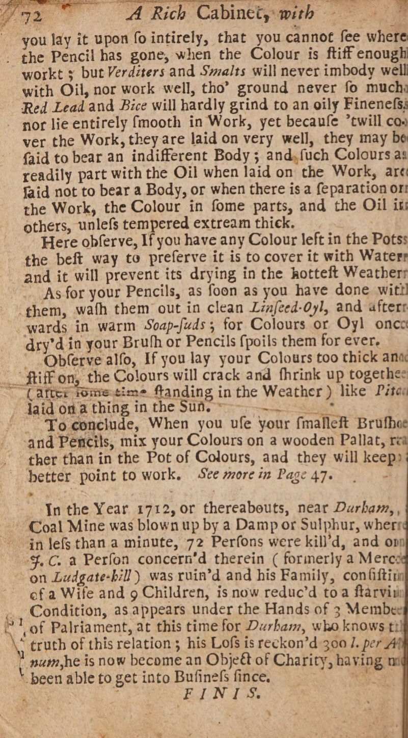 Wye |CO A Rich Cabinetyemith - 3B you lay it upon fointirely, that you cannot fee where _ the Pencil has gone, when the Colour is ftiff enough workt 5 but Verdzters and Swalts will never imbody well with Oil, nor work well, tho” ground never fo much: Red Lead and Bice will hardly grind to an oily Finenefs; ‘(after fometim flanding in the Weather) like Pétes » Jaid on thing in the Suf.-~-~-_. * ' Yoconclude, When you ufe your fmalleft Brufhee ‘and Pencils, mix your Colours on a wooden Pallat, rea ther than in the Pot of Colours, and they will keep): ‘better point to work, Ste morein Page47. | : Jn the Year 1712, or thereabouts, near Durham, , Coal Mine was blown up by a Damp or Sulphur, wherr in Jefs than a minute, 72 Perfons were kill’d, and omp -$.C. a Perfon concern’d therein ( formerly a Merc on Ludgate-bill) was ruin’d and his Family, confiftirn ef a Wife and 9 Children, is now reduc’d toa ftarvitin ‘ Condition, as.appears under the Hands of 3 Membee 1! of Palriament, at this time for Durham, who knows ti! \; truth of this relation; his Lofs is reckon’d 300 1. per * num,he is now become an Object of Charity, having ni \ been able to get into Bufinefs fince. Seam AS aie ; FINIS. 4 '
