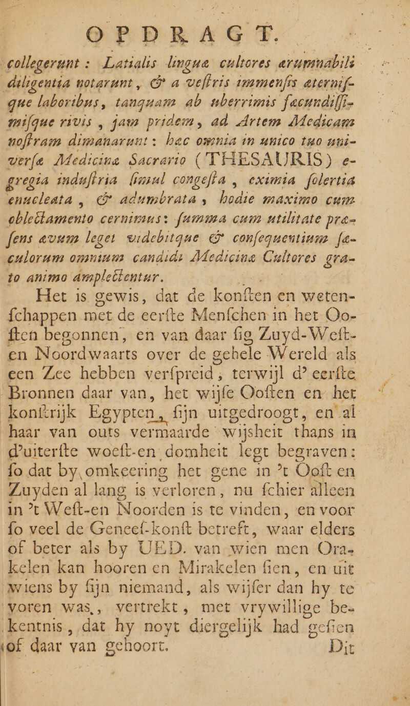 collegerunt : Latialis lingua cultores arummabilì d deligentia notarunt , Ga veftris inamenfis eternif- gue laboribns, tangnam ab nberrimis facundiffis mifgue rivis , aus pridem, ad Artem Medicam noftram dimanarunt: hec ownia in anico tuo nui- verfa Medicine Sacrario (THESAURIS) e- gregia induflria (imul congefta , eximia folertia enacleata , @&amp; adumbrata, en maximo cum obleltamento cerninans: famma cam utilitate pran fens evum leget widebitgne &amp; confegnentinm fe eulorum onsminus candidt Hledigine Gieiered gra- to animo ampleëtentar., Het is gewis, dat de konften en weten- fchappen met de eerfte Menfchen in het Oo- ften begonnen, en van daar fig, Zuyd-Wett- en Noord waarts over de gehele Wereld als een Zee hebben verfpreid , terwijl d? eerfte Bronnen daar van, het wijfe Ooften en her kon@rijk Egypren, f fijn uitgedroogt, en al haar van outs vermaarde wijsheit thans in kuiterfte woeft-en domheit legt begraven: fo dat by, omkeering het gene in % Ooft en Zuyden al lang is verloren, nu fchier alleen in * Weft-en 0 den is te vinden, en voor fo veel de Geneef-konft betreft, waar elders of beter als by UED. van wien men Oras kelen kan hooren en peen fien, en uit wiens by fijn niemand, als wijfer dan hy te voren was,, vertrekt; met vry willige be= ‚kentnis, dat hy noyt diergelijk had geften (of daar van gehoort. Dit