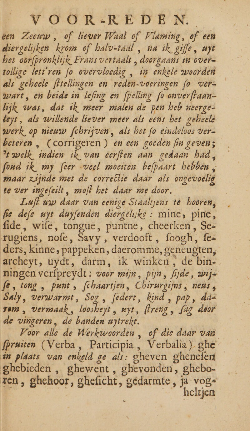 een Zeeuw, of liever Waal of Vldming, of een diergelijken krom of halv-taal , na ik gie, ayt het oorfpronklijk Frans vertaalt , doorgaans in over= tollige lett'ren fo overvloedig , in enkele woorden als geheele fftellingen en reden-voeringen fo vers wart, en beide in lefing en fpelling fo onverftaan- lijk was, dat ik meer malen de pen heb neerges beyt, als willende liever meer als eens het geheele werk, op nieuw fchrijven, als het fo eindeloos ver= beteren , (corrigeren ) en een goeden fin geven; % welk, indien ik van eerften aan gedaan had, fond ik my feer veel moeiten befpaart hebben , maar zijnde met de correëtie daar als ongevoelig te ver ingefeilt , molt het daar me door. Luft uw daar van eenige Staaltjens te hooren, fie def uyt duyfenden diergelijke : mine, pine, fide, wife, tongue, puntne, cheerken , Se= rugiens, nofe, Savy , verdooft , foogh, fes ders, kinne, pappeken, daeromme, geneugten, archeyt, uydt, darm, ik winken , de bin- ningen verfpreydt: voor mijn, pijn, fijde, wije fe, tong , punt, fchaartjen, Chirurgijns , neus, Saly, verwarmt, Sog , federt, kind , pap, das rem , vermaak , loosheyt, uyt, (Freug , fag door de vingeren, de banden nytrekt. Voor alle de Werkwoorden , of die daar van — fpruiten (Verba , Participia , Verbalia) ghe ân plaats van enkeld ge als: gheven ghenefen ghebieden , ghewent , ghevonden , ghebo- ren , ghehoor, gheficht, gedarmte, ja voge ES _— _beltjen