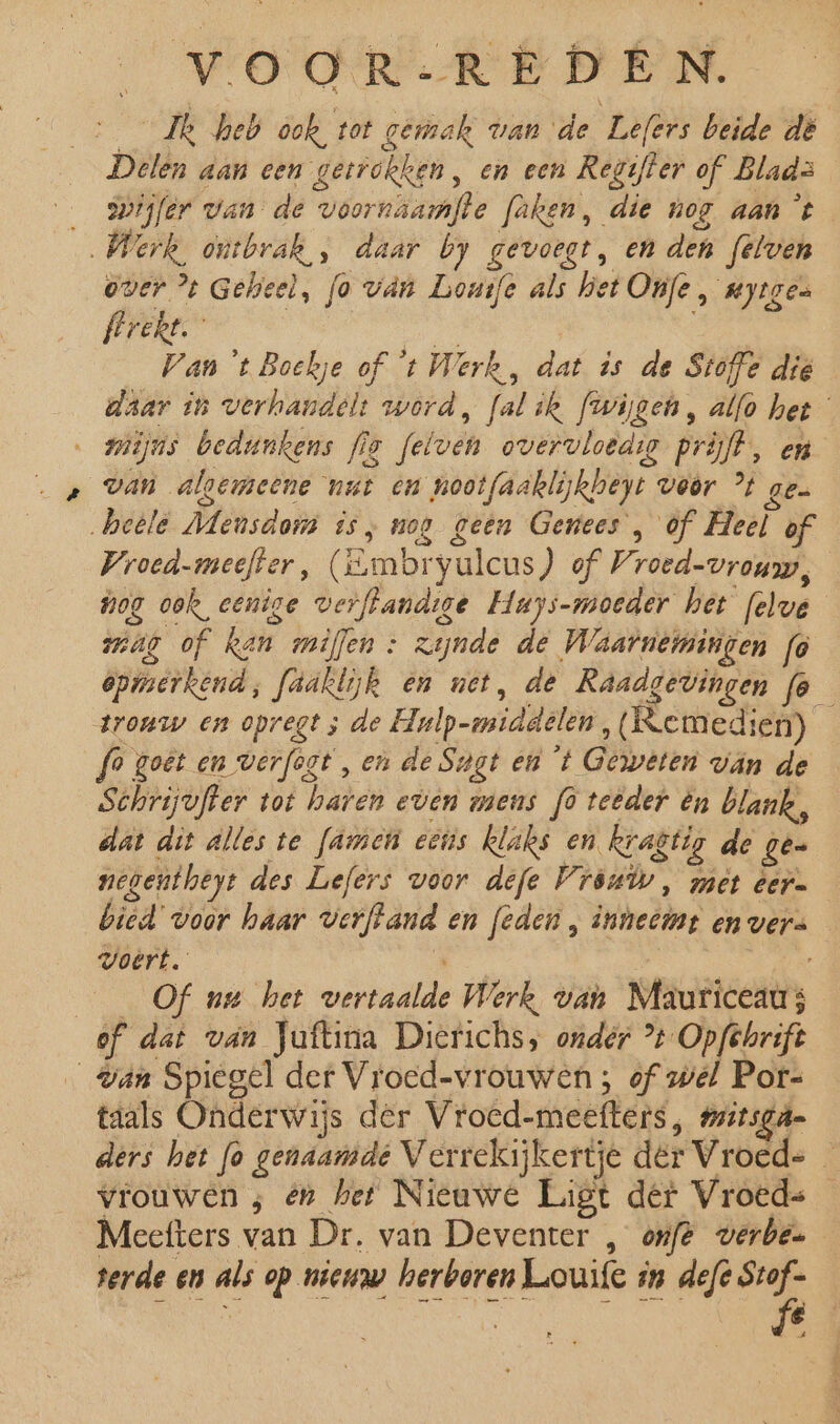 _Zk heb ook tot gerak van de Lefers beide dë Delen aan een getrokken, en een Regifter of Blads _ swijfer van de voornhamfte faken, die nog aan ‘t „Werk ontbrak „ daar by gevoegt, en den felven over % Gelseel, fo ván Lomfe als het Onfe, uytgen frrekt Bee an 't Boekje of ‘t Werk, dat is de Stoffe die daar in verhandelt word, falik fwijgen, alfo het miijns bedunkens fig [elven overvloedso prijft, en van algemeene nut en nootfaaklijkheyt voor % ge &gt; heele Meusdom is, nog geen Genees , òf Heel of Wroed.meefter, (Embryulcus ) of Vroed-vrouw, hog ook, eenige verftandige Huys-moeder het felve mag of Ren miflen : zijnde de Waarnemingen fo opmerkend, faaklijk en net, de Raadgevingen fo_ trouw en opregt ; de Hulp-middelen, (Kemedien) fo goêt en verfogt , en de Sagt en 't Geweten ván de Schrijvfter tot haren even mens fo teêder én blank, dat dit alles te fame eens Rlaks en kragtig de ge. negentheyt des Lefers woor defe Vróuùv, met eer. bied voor haar verftand en [eden , inneemt en vers Voert. ’ onse: | Of nu het vertaalde Werk van Mauriceau; of dat van Juftina Dierichs, onder ° Opfehrift gan Spiegel der Vroed-vrouwen ; of wel Por- taals Onderwijs der Vroed-meefters, mitsgú= ders het fo genaamde Verrekijkertje der Vroed= — vrouwen ; én het Nieuwe Ligt der Vroeds Meefters van Dr. van Deventer , onft verbe= terde en als op nieuw herboren Luouife in defe on Mae nde A