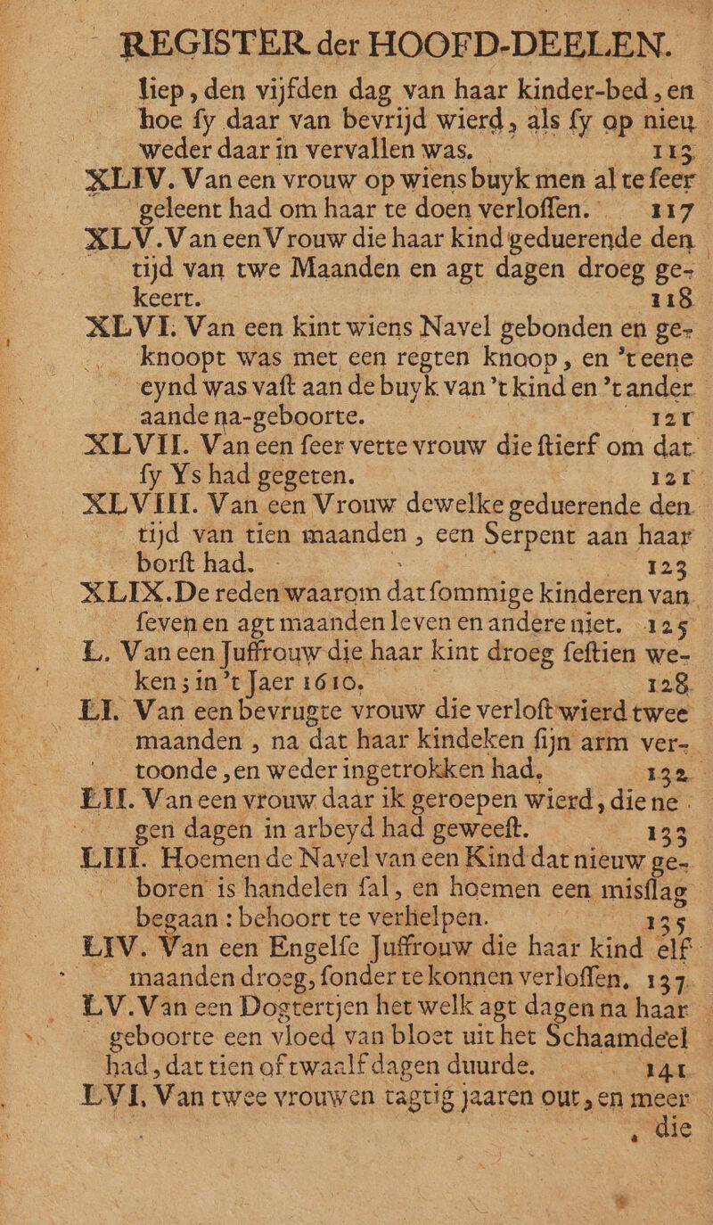 liep, den vijfden dag van haar kinder-bed „en hoe fy daar van bevrijd wierd, als {y op nieu weder daar ín vervallen was. RAR ee 02 XLIV. Van een vrouw op wiens buyk men al te feer geleent had om haar te doen verloffen. 117 XLV.Van een Vrouw die haar kind geduerende den tijd van twe Maanden en agt dagen droeg ge keert. | 118 XLVI. Van een kint wiens Navel gebonden en ge- knoopt was met een regten knoop , en ’teene eynd was vaft aan de buyk van ’t kinden ‘tander. __aandena-geboorte. ek Er XLVIL Van een feer verte vrouw die ftierf om dat fy Ys had gegeten. 12 _XLVIEI. Van een Vrouw dewelke geduerende den tijd van tien maanden , een Serpent aan haar borft had. E zig a tes XLIX.De reden waarom datfommige kinderen van. ___fevenen agt maanden leven en andereniet. 125 EL. Van een Juffrouw die haar kint droeg feftien we- eat kefsiaataer GD, 128. __ EL Van een bevrugte vrouw die verloft:wierdtwee — ì maanden , na dat haar kindeken fijn arm ver- _ toonde „en weder ingetrokken had, 132 EIL. Van een vrouw daar ik geroepen wierd, diene gen dagen in arbeyd had geweeft. 133 LIL Hoemen de Navel van een Kind dar nieuw ge» boren is handelen fal, en hoemen een misflag- begaan : behoort te verhelpen. 235 LIV. Van een Engelfe Juffrouw die haar kind elf __maandendroeg, fonder te konnen verloffen, 137. LV.Van een Dogtertjen het welk agt dagen na haar _ geboorte een vloed van bloet uithet Schaamdeel - had, dar tien of twaalf dagen duurde, RE LEVI, Van twee vrouwen tagtig jaaren outen meer (ee | | die â fi