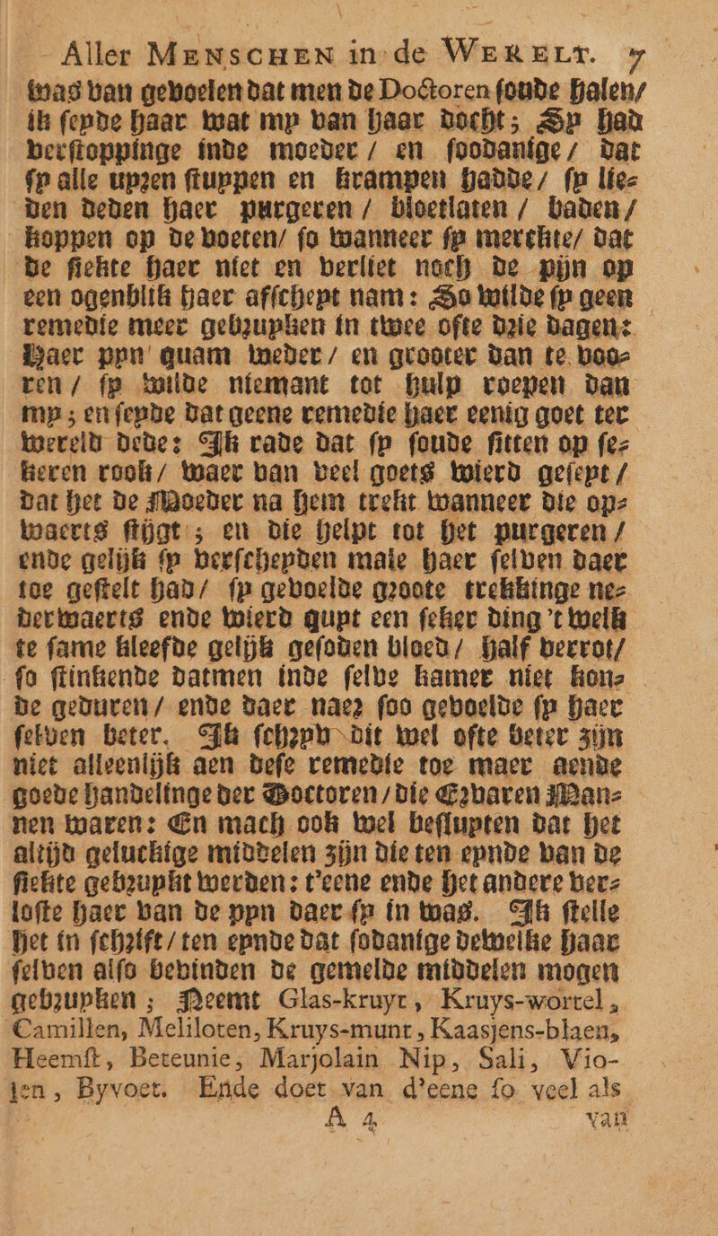 was van geboeter dat men de Dooren founde halen/ ik fepde haar Wat mp ban haar Docht; Se had beeftoppinge fnde moeder / en foodanige/ Dat fp alle upzen ffuppen en Grampen hadde, fm liez Den Deden haet pPurgeven / bioetlaten / baden / koppen op de boeten/ fo wanneer fp merchite/ Dat Be fiehte haer niet en berlfet noch De pijn op een ogenblik haer affchept nam: Sa Wotlde fp geen remedie meer gebzuphen fn tuwce ofte Drie Dagen: Haer pen quam Weder/ en grooter Dan te boor ren / fp hoilde nfemant tot hulp roepen Dan mp; enfepbe Dat geene vemedie haer eenig goet tec Wereld Dedes Th vade dat fp foude fitten op fez heren voolk/ Waer ban veel goet Wierd gefept / dat het de Moeder na Hem treft wanneer Die ops waerts flat ; en die helpt tot Bet purgeren / ende gelijk Mp heefchepben mate haer fetben daet toe geftelt han/ fp gevoelde groote tvekkiinge nez berwaertg ende Wierd qupt een feher Ding ’t Welk te fame hleefde gelijk gefoden bloe; Half beerot/ fo flinkende Datmen inde felbe hamer niet onz De geduren / ende Daer nae? foo geboelde fp haer felven Beter. Fl fehppo diet Wel ofte Beter zijn niet alleenijkt aen Defe vemedie toe maer acnde goede handelinge der Boetoren/ Die E2baren ane nen karen: En mach ook Wel beflupten dat Het altjd geluchtge midbelen zijn Die ten epnde ban De fiekte gebrupkit werden: t'eene ende Get andere herz lofte haec ban de ppn Daer fp ín tas. Ak flelle Het ín fchatfe/ ten epnde dat fodaníge betmelke haar felben aifo bebinden de gemelde middelen mogen gebzupken ; FAeemt Glas-kruyr , Kruys-wortel , Camillen, Meliloten, Kruys-munt, Kaasjens-blaen, Heemft, Beteunie, Marjolain Nip, Sali, Vio- ten , Byvoet. Ende Loren d'eene fo veel als | 4, van