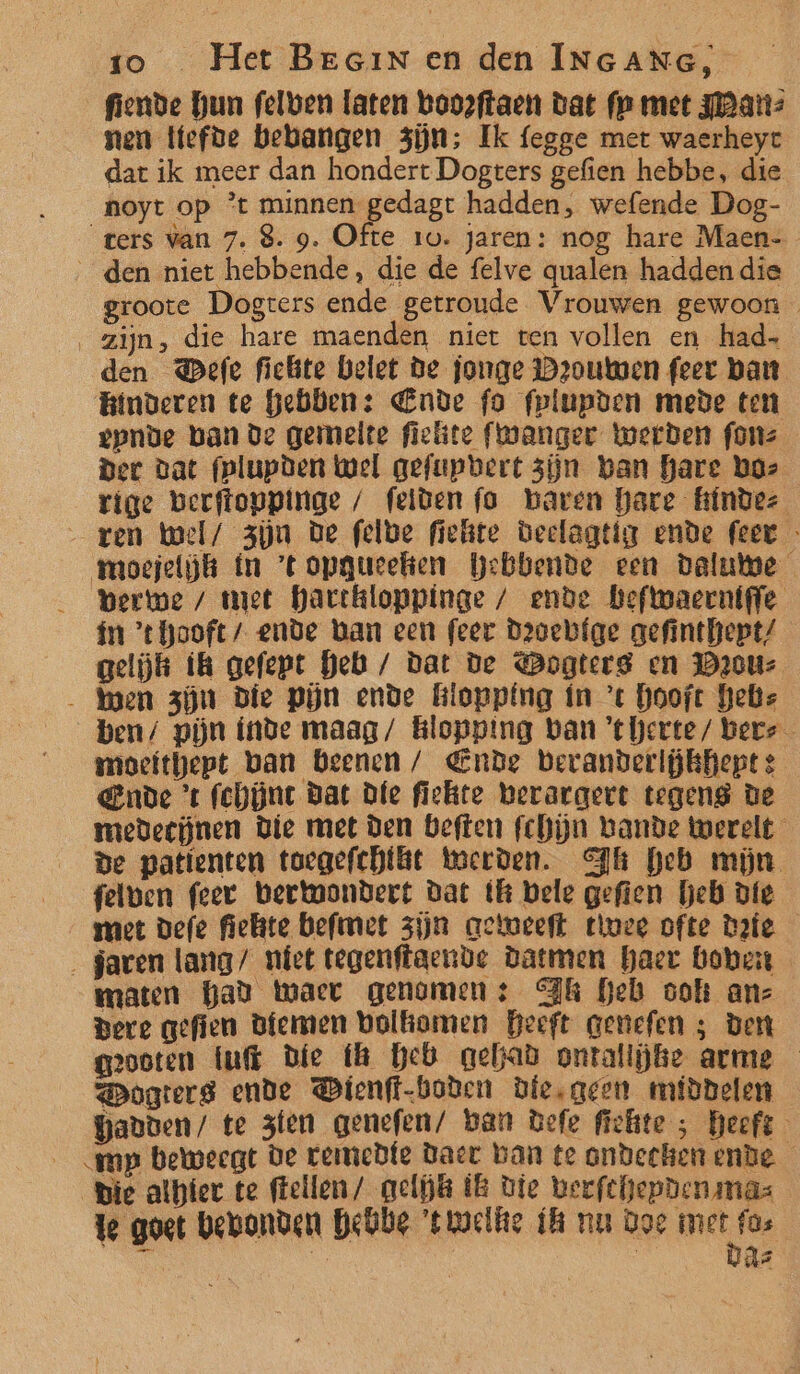 fiende hun felben laten booeftaen dat fp met Fan: nen Ifefde behangen zijn; Ik fegge met waerheyt dat ik meer dan hondert Dogters gefien hebbe, die noyt op *t minnen gedagt hadden, wefende Dog- ‘ters van 7. 8. 9. Ofte 1u. jaren: nog hare Maen-_ _den niet hebbende, die de felve qualen hadden die groote Dogters ende getroude Vrouwen gewoon zijn, die hare maenden niet ten vollen en had- den @efe fickte belet De jonge Dzouwen feer ban Binderen te hebben: Ende fo fplupden mede ten epnve ban de gemelte fielite fwanger werden fonz Der dat fplupden Wel gefupbert zijn ban hare boz rige berftoppinge / feiden fo baren hare hindez _ ren wel/ zjn De felbe fiekte Geelagtig ende feet - moejeljk ín 'topgucehhen Webbende een dalute Bere / met harckloppinge / ende befwaernigfe ín ‘thooft/ ende ban een feer Devebfge gefinthept/ gelijk ik gefept heb / dat De Dogterg en Daouz _ wen zjn Die Pijn ende Biopping in ’c hoofc Gebs ben/ pijn inde maag/ Blopping ban 'tberte/ bere moefthept ban beenen / Ende bevanderljkhept : Ende ’t fchüne Bat Dfe fiekte berargert tegeng de medeejnen Die met Den beften fchijn Lande werelt de patienten toegefchtle Werden. Pk heb mijn felwen feer berwondert dat tl bele gefien beb die met defe fielite befmet zijn aewweeft tice ofte date _ jaren lang/ niet tegenftaende Datmen haer boven maten Gad Waer genomen: Fk heb ook anz pere gefien Bfemen bolkomen Heeft genefen ; Den geooten tuft Die fh heb gehad onrtallĳke arme ogterg ende Dienft-boden die, geen middelen Gavben/ te zen genefen/ ban Befe fiefte ; heeft mp beweegt de temedfe Daer ban te ondeehen ende _ Bie alhier te ftellen/ gelijk B die beefchepden mas te goet bevonden hehbe 'twmacliie fh nu Doe DA ch | | he