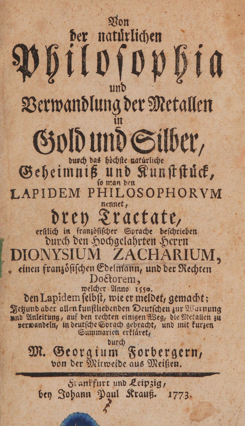 a A A ber natürlichen | Verwandlung der Metallen Gold und Silber, durch das hoͤchſte Kur Geheim iz, und Kunſtſtuͤck, LAPIDEM PHILOSOPHORYM Ä nennet, drey Tractate, erſtlich in franzoͤſiſcher Sprache beſchrieben durch den Hochgelahrten Herrn _DIONYSIUM ZACHARIUM, „einen franzöſiſchen Edelmann, und der Rechten f Doctor 1 welcher Anno 15 | den Lapidem ſelbſt, wie er meldet, gemacht ; Jetzund aber allen kunſtliebenden Deutſchen zur Warnung und Anleitung, auf den rechten einigen Weg, die Metallen zu verwandeln, in deutſche Sprach gebracht, und mit kurzen Br erklaͤret, M. Georg um Forbergern /