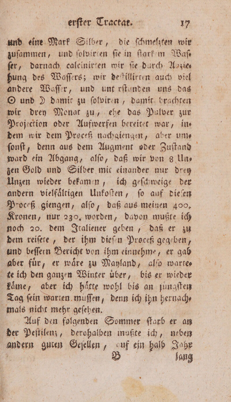 und eine Mark Silber, die ſchmelzten wir zuſammen, und foloirien fie in ſtark em Waſ— ſer, darnach caleinirten wir fie durch Aozie⸗ 0 des Waſſers; wir de killirten auch viel ward ein Abgang, alſo, daß wir von 8 Un⸗ zen Gold und Silber mit einander nur drey andern vielfaͤltigen Unkoſten, ſo auf dieſen Kronen, nur 230. worden, davon mußte ich dem reiſete, der ihm dieſen Proceß gegeben, aber fuͤr, er waͤre zu Mayland „ ao warte⸗ Auf den folgenden Sommer ſtarb er an | lang