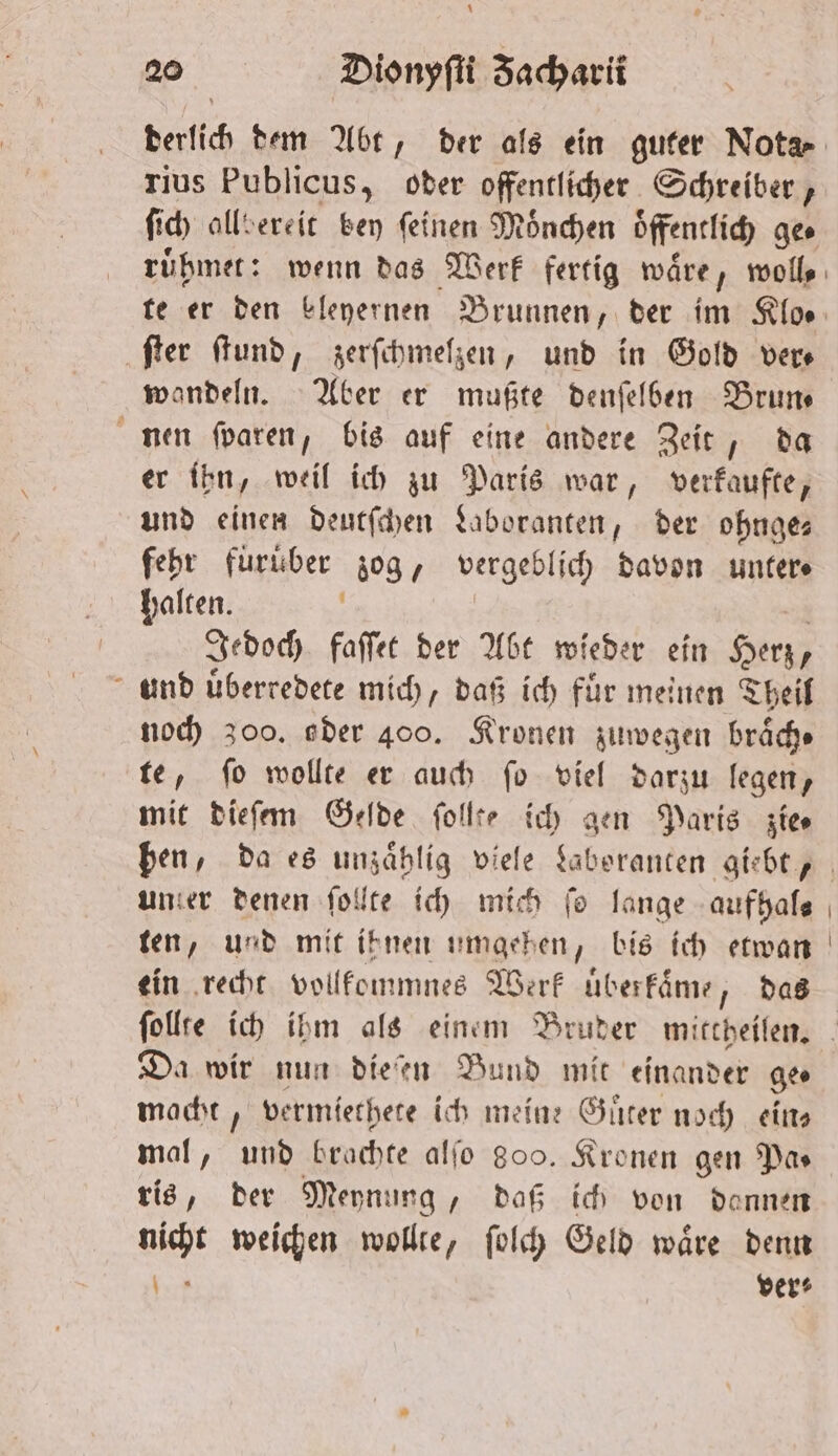 * 20 Dionyſti Zacharii rius Publicus, oder offentlicher Schreiber, ſich allbereit bey feinen Mönchen öffentlich ge⸗ ruͤhmet: wenn das Werk fertig wäre, molls ‚fer ſtund, zerſchmelzen, und in Gold vers wandeln. Aber er mußte denſelben Brun— nen ſparen, bis auf eine andere Zeit, da er ihn, weil ich zu Paris war, verkaufte, und einen deutſchen Laboranten, der ohnge— fehr fuͤruber zog, vergeblich davon untere halten. a Jedoch faſſet der Abt wieder ein Herz, und uͤberredete mich, daß ich für meinen Theil noch zoo. oder 400. Kronen zuwegen braͤch⸗ te, ſo wollte er auch ſo viel darzu legen, mit dieſem Gelde follte ich gen Paris zies ben, da es unzaͤhlig viele Laberanten giebt, unter denen ſollte ich mich fo lange aufhal⸗ ten, und mit ihnen umgehen, bis ich etwan ein recht vollkommnes Werk uͤberkaͤme, das ſollte ich ihm als einem Bruder mittheilen. Da wir nun dieſen Bund mit einander ge. macht, vermiethete ich meine Guͤter noch eins mal, und brachte alſo 809. Kronen gen Pa⸗ ris, der Meynung, daß ich von dennen Mett weichen wollte, ſolch Geld waͤre denn | ver: