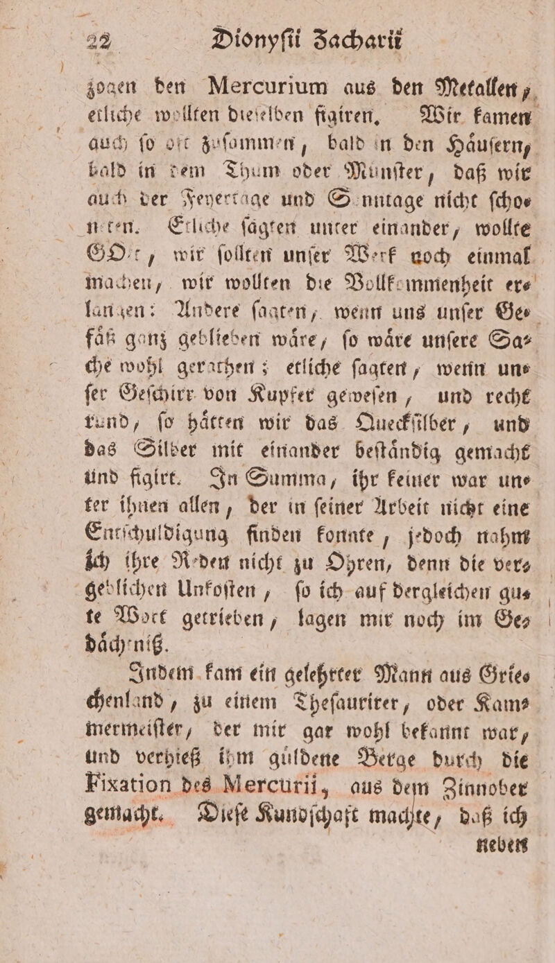 zogen den Mercurium aus den Metallen, etliche wollten dieſelben figiren. Wir kamen auch fo oft zuſommen, bald ın den Haͤuſern, bald in dem Thum oder Munſter, daß wir auch der Feyertage und S'enntage nicht ſcho⸗ n ten. Etliche ſagten unter einander, wollte GDr, wir ſollten unſer Werk noch einmal machen, wir wollten die Vollkommenheit er⸗ faͤß ganz geblieben wäre, fo wäre unſere Sa’ che wohl gerathen; etliche ſagten, wenn un⸗ ſer Geſchirr von Kupfer geweſen, und recht rund, fo haͤtten wir das Queckſilber, und das Silber mit einander beſtaͤndig gemacht und figirt. In Summa, ihr keiner war un⸗ ter ihnen allen, der in ſeiner Arbeit nicht eine Entſchuldigung finden konnte, jedoch nahm ich ihre Reden nicht zu Ohren, denn die vers geblichen Unkoſten, fo ich auf dergleichen gu⸗ te Woct getrieben, lagen mir noch im Ge daͤch nit. Indem kam ein gelehrter Mann aus Grie⸗ chenland, zu einem Theſaurirer, oder Kam— mermeiſter, der mir gar wohl bekannt war, und verhieß ihm guͤldene Berge durch die Fixation des Mercurii, aus dem Zinnober gemacht. Dieſe Kundſchaft machte, daß ich neben