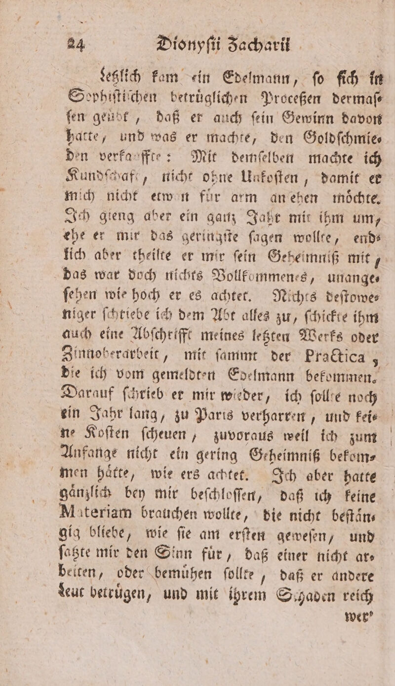 Letzlich kam ein Edelmann, ſo ſich in Sophiſtiſchen betruͤglichen Proceßen dermafe ſen geübt, daß er auch ſein Gewinn davon hatte, und was er machte, den Goldſchmie⸗ den verkanffte: Mit demſelben machte ich Kundſchafe, nicht ohne Uakoſten, damit er mich nicht etwen für arm an ehen moͤchte. Ich gieng aber ein ganz Jahr mit ihm um, ehe er mir das geringſte ſagen wollte, end⸗ lich aber theiſte er mir fein Geheimniß mit das war doch nichts Vollkommenes, unange⸗ ſehen wie hoch er es achtet. Nichts deſtowe— niger ſchtiebe ich dem Abt alles zu, ſchickte ihm auch eine Abſcheifft meines letzten Werks oder Zinnoberarbeit, mit ſammt der Practica; die ich vom gemeldten Edelmann bekommen. Darauf ſchrieb er mir wieder, ich ſollte noch ein Jahr lang, zu Paris verharren, und feie ne Koſten ſcheuen, zuvoraus weil ich zum Anfange nicht ein gering Geheimniß bekom⸗ men haͤtte, wie ers achtet. Ich aber hatte gänzlich bey mir beſchloſſen, daß ich Feine Miteriam brauchen wollte, die nicht beſtaͤn⸗ gig bliebe, wie ſie am erſten geweſen, und ſatzte mir den Sinn für, daß einer nicht ars beiten, oder bemuͤhen ſollte, daß er andere Leut betruͤgen, und mit ihrem Schaden reich wer