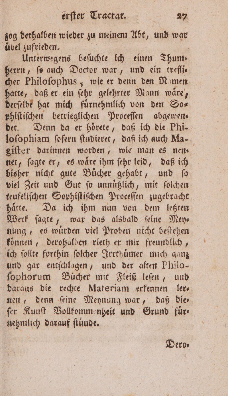 zog derhalben wieder zu meinem Abt „und war übel zufrieden. 5 Unterwegens beſuchte ich einen Thum⸗ herrn, fo auch Doctor war, und ein treflie cher Philoſophus, wie er denn den Nımen hatte, daß er ein ſehr gelehrter Mann waͤre, derſelbe hat mich fuͤrnehmlich von den So⸗ phiſtiſchen betrieglichen Proceſſen abgewen⸗ det. Denn da er hoͤrete, daß ich die Phi. loſophiam ſofern ſtudieret, daß ich auch Ma- giſter darinnen worden, wie man es nem net, ſagte er, es wäre ihm ſehr leid, daß ich bisher nicht gute Buͤcher gehabt, und fo viel Zeit und Gut ſo unnuͤtzlich, mit ſolchen teufeliſchen Sophiſtiſchen Proceſſen zugebracht hatte. Da ich ihm nun von dem letzten Werk ſagte J, war das alsbald ſeine Mey⸗ nung, es wuͤrden viel Proben nicht beſtehen koͤnnen, derohalben rieth er mir freundlich, ich ſollte forthin ſolcher Irrthuͤmer mich ganz und gar entſchlagen, und der alten Philo- ſophorum Buͤcher mit Fleiß leſen, und daraus die rechte Materiam erkennen ler⸗ nen, denn ſeine Meynung war, daß die⸗ ſer Kunſt Vollkommenheit und Grund für Ae darauf ſtunde. Dero⸗