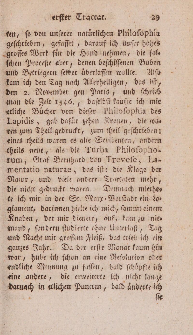 ten, o von unſerer natürlichen Philoſophia geſchrieben, gefaſſet „darauf ich unſer hohes groſſes Werk für die Hand nehmen, die fal⸗ ſchen Proceße aber, denen beſchiſſenen Buben und Betriegern feter uͤberlaſſen wollte. Ufo kam ich den Tag nach Allerheiligen, das iſt, den 2. November gen Paris, und ſchrieb man die Zeit 1346., daſelbſt kaufte ich mir etliche Buͤcher von dieß Philofophia des Lapidis, gab dafuͤr zehen Kronen, die was ren zum Theil gedruckt, zum theil geſchrieben; eines theils EM es alte Seribenten, andern theils neue, als die Turba Philoſopho- rum, Graf 3 von Treveſe, La- mentatio naturae, das iſt: die Klage der Natur, und viele andere Tractaten mehr, die nicht gedruckt waren. Demnach mierhes te ich mir in der St. Marx⸗Vorſtadt ein Lo⸗ giament, darinnen hielte ich mich, ſammt einem Knaben, der mir dienete, auf, kam zu nie⸗ mand, ſondern ſtudierte ohne Unterlaß, Tag und Nacht mit groſſem Fleiß, das trieb ich ein ganzes Jahr. Da der erſte Monat kaum hin war, hube ich ſchon an eine Reſolution oder endliche Meynung zu faſſen, bald ſchoͤpfte ich eine andere, die erweiterte ich nicht lange | baun in etlichen Wee 1 bald aͤnderte ich ſie