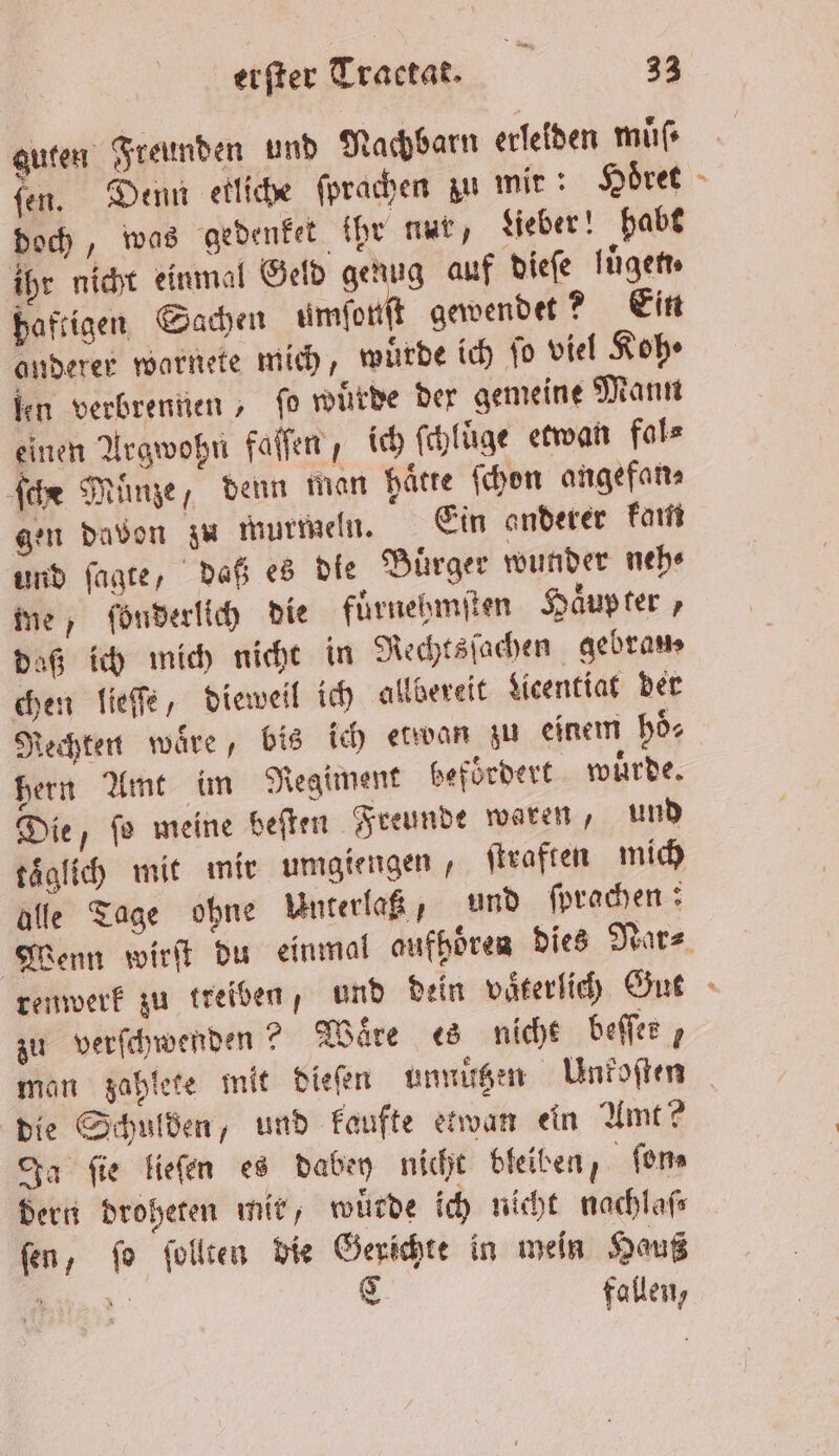 guten Freunden und Nachbarn erleiden muͤſ⸗ ſen. Denn etliche ſprachen zu mir: Höret doch, was gedenket ihr nur, Lieber! habt ihr nicht einmal Geld genug auf dieſe luͤgen⸗ haftigen Sachen a gewendet? Ein anderer warnete mich, wurde ich fo viel Koh fen verbrennen, fo wuͤrde der gemeine Mann einen Argwohn faſſen, ich ſchluͤge etwan fal⸗ ſche Münze, denn man hätte ſchon angefan⸗ gen davon zu murmeln. Ein anderer kam und ſagte, daß es die Buͤrger wunder neh⸗ me, fönderlich die fuͤrnehmſten Haͤup ter, daß ich mich nicht in Rechtsſachen gebrams chen lieſſe, dieweil ich allbereit Licentiat der Rechten waͤre, bis ich etwan zu einem hoͤ⸗ hern Amt im Regiment befördert wuͤrde. Die, ſo meine beſten Freunde waren, und täglich mit mir umgiengen, ſtraften mich alle Tage ohne Unterlaß, und ſprachen: Wenn wirſt du einmal aufhören dies Nar⸗ zu verſchwenden? Waͤre es niche beſſer, man zahlete mit dieſen unnuͤtzen Unkoſten die Schulden, und kaufte etwan ein Amt? Ja fie lieſen es dabey nicht bleiben, ſon⸗ dern droheten mir, wuͤrde ich nicht nachlaſ⸗ ſen, ſo ſollten die Gerichte in wein Hauß 3 Bi C fallen, 7