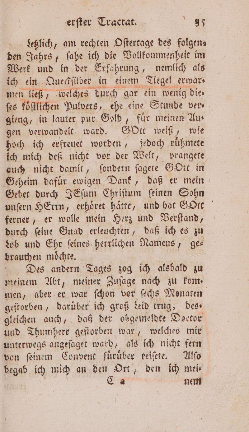 | etlich, „ am rechten Oſtertage des folgen⸗ den Jahrs, ſahe ich die Vollkommenheit im Werk und in der Erfahrung, nemlich als ich ein Queckſüber in einem Tiegel erwar⸗ men ließ, welches durch gar ein wenig die» ſes köſtlichen Pulvers, ehe eine Stunde ver⸗ gieng, in lauter pur Gold, fuͤr meinen Au⸗ gen verwandelt ward. GoOtt weiß, wie hoch ich erfreuet worden, jedoch rüßmete ich mich deß nicht vor der Wel elt, prangete auch nicht damit, ſondern ſagete Gott in Geheim dafuͤr ewigen Dank, daß er mein Gebet durch IEſum Chriſtum ſeinen Sohn unſern Hern, erhöret harte, und bat GOre ferner, er wolle mein Herz und Verſtand, durch ſeine Gnad erleuchten, daß ich es zu Lob und Ehr feines. herrlichen Namens, ges brauchen moͤchte. | | Des andern Tages zog ich alsbald zu meinem Abt, meiner Zuſage nach zu kom⸗ men, aber er war ſchon vor ſechs Monaten geſtorben, darüber ich groß Leid trug; des gleichen auch, daß der obgemeldte Doctor und Thumherr geſtorben war, welches mir unterwegs angeſaget ward, als ich nicht fern von feinem Convent fuͤruͤber reiſete. Alſo Ban ich mich an den Ort, den ich mei⸗ Ca nem