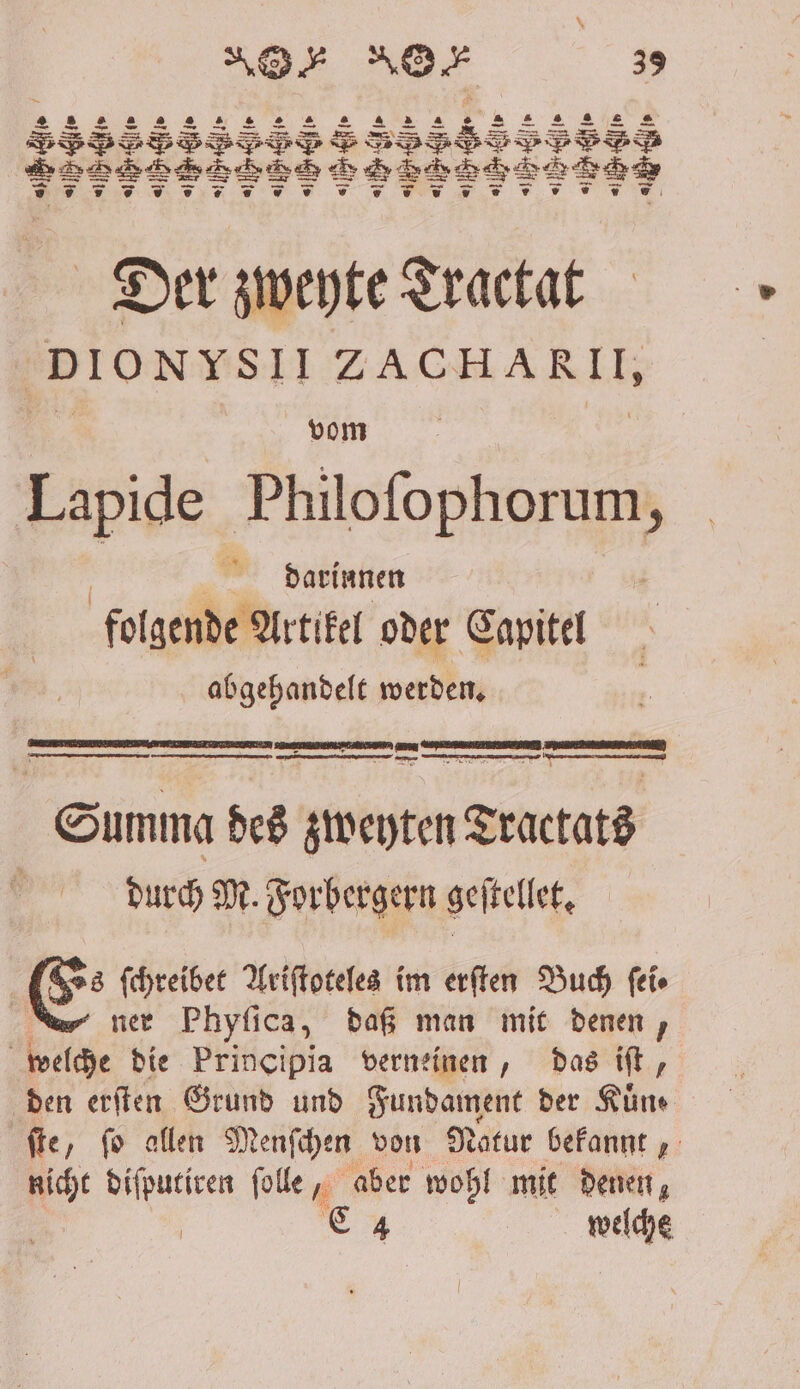 N . Nen 33 E ͤ!l TI WERNE Fw:: FE ITITTHITPTPID VVV , FT IT TITTEN Der zweyte Tractat DIONYSIIZACHARII, Lapide Philoſophorum, darinnen folgende Artikel oder Capitel abgehandelt werden. 2— un tunen — — Summa des treten Tractats | durch M. Forbergern geſtellet. E⸗ ſchreibet Ariſtoteles im erſten Buch ſei⸗ 1 ner Phyſica, daß man mit denen, welche die Principia verneinen, das iſt, den erſten Grund und Fundament der Kuͤn⸗ ſte, ſo allen Menſchen von Natur bekannt, nicht diſputiren ſolle, aber wohl mit denen, | | C 4 welche