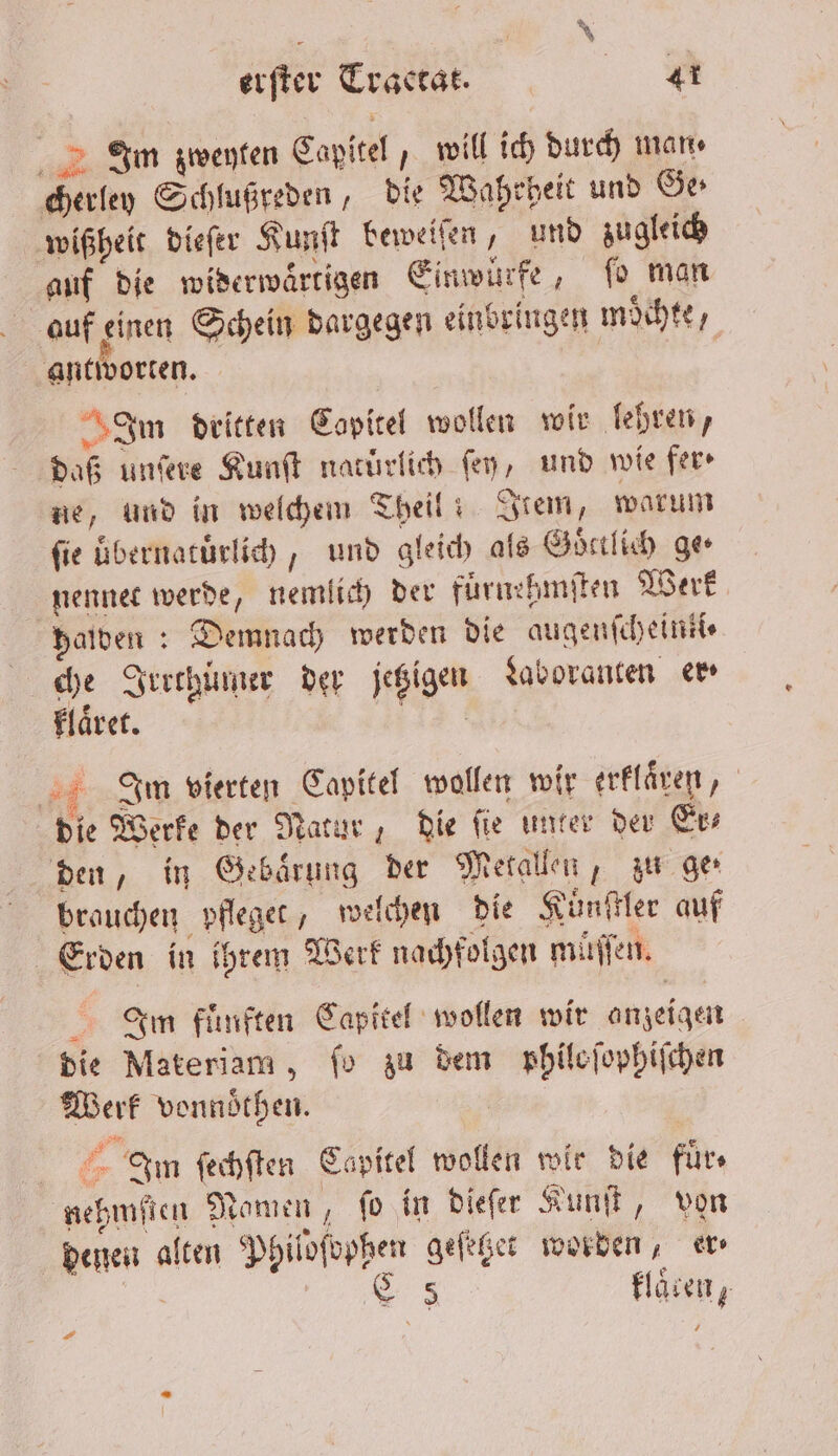 Irm zweyten Capitel, will ich durch man, cherley Schlußreden, die Wahrheit und Ge wißheit dieſer Kunſt beweiſen, und zugleich auf die widerwaͤrtigen Einwürfe, ſo man auf einen Schein dargegen einbringen moͤchte, antworten. Im dritten Copitel wollen wir lebren, daß unſere Kunſt natürlich fen, und wie fer⸗ ne, und in welchem Theil! Item, warum fie uͤbernatuͤrlich, und gleich als Goͤttlich ge nennet werde, nemlich der fuͤrnehmſten Werk Halden: Demnach werden die augenſcheinti⸗ 1 Irrthümer der jetzigen Laboranten em laͤret. ie Inm vierten Capitel wollen wir erklaͤren, die Werke der Natur, die ſie unter der Er⸗ den, in Gebaͤrung der Metallen, zu ge brauchen pfleget, welchen die Kuͤnſtler auf Erden in ihrem Werk nachfolgen müſſen. Im fuͤnften Capitel wollen wir anzeigen die Materiam, fo zu dem philoſophiſchen Werk vonnoͤthen. Irn ſechſten Capitel wollen wie die fuͤr⸗ nehmſten Namen, fo in dieſer Kunſt, von denen alten Philofophen geſetzet worden, er 5 * klaren, .