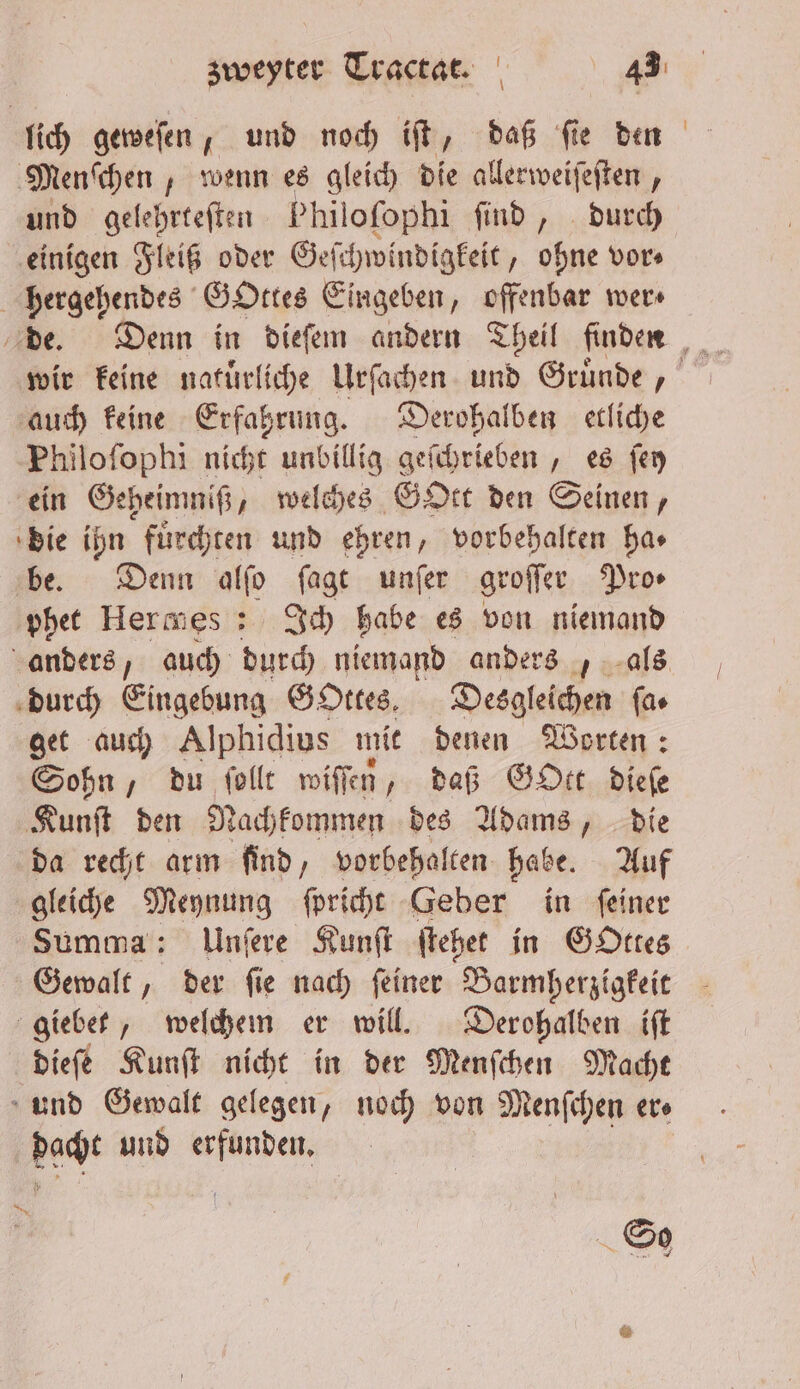 lich geweſen, und noch iſt, daß ſie den Menſchen, wenn es gleich die allerweiſeſten, und gelehrteſten Phil oſophi ſind, durch einigen Fleiß oder Ge ſchwindigkeit „ohne vor⸗ hergehendes GOttes Eingeben, offenbar wer⸗ wir keine natuͤrliche Urſachen und Gruͤnde, auch keine Erfahrung. Derohalben etliche Philoſophi nicht unbillig geſchrieben, es ſey ein Geheimniß, welches GOtt den Seinen, die ihn fuͤrchten und ehren, vorbehalten ha⸗ be. Denn alſo ſagt unſer groſſer Pros phet Hermes: Ich habe es von niemand anders, auch durch niemand anders, als durch Eingebung GOttes. Desgleichen ſa⸗ get auch Alphidius mit denen Worten: Sohn, du ſollt wiſſen, daß GoOtt dieſe Kunſt den Nachkommen des Adams, die da recht arm find, vorbehalten habe. Auf gleiche Meynung ſpricht Geber in feiner Summa: Unſere Kunſt ſtehet in GOttes Gewalt, der ſie nach ſeiner Barmherzigkeit giebet, welchem er will. Derohalben iſt dieſe Kunſt nicht in der Menſchen Macht und Gewalt gelegen, noch von Menſchen er dacht und 1 So